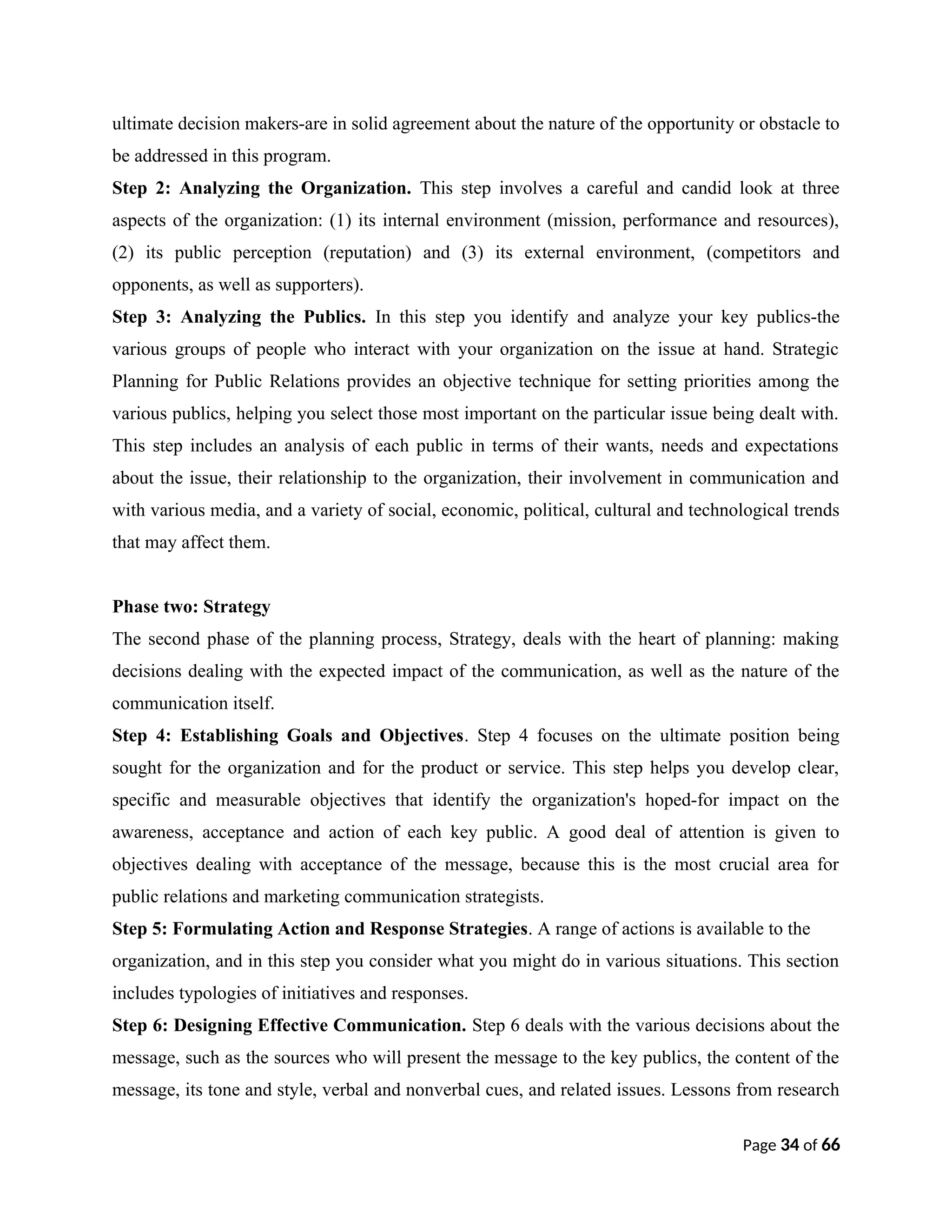ultimate decision makers-are in solid agreement about the nature of the opportunity or obstacle to
be addressed in this program.
Step 2: Analyzing the Organization. This step involves a careful and candid look at three
aspects of the organization: (1) its internal environment (mission, performance and resources),
(2) its public perception (reputation) and (3) its external environment, (competitors and
opponents, as well as supporters).
Step 3: Analyzing the Publics. In this step you identify and analyze your key publics-the
various groups of people who interact with your organization on the issue at hand. Strategic
Planning for Public Relations provides an objective technique for setting priorities among the
various publics, helping you select those most important on the particular issue being dealt with.
This step includes an analysis of each public in terms of their wants, needs and expectations
about the issue, their relationship to the organization, their involvement in communication and
with various media, and a variety of social, economic, political, cultural and technological trends
that may affect them.
Phase two: Strategy
The second phase of the planning process, Strategy, deals with the heart of planning: making
decisions dealing with the expected impact of the communication, as well as the nature of the
communication itself.
Step 4: Establishing Goals and Objectives. Step 4 focuses on the ultimate position being
sought for the organization and for the product or service. This step helps you develop clear,
specific and measurable objectives that identify the organization's hoped-for impact on the
awareness, acceptance and action of each key public. A good deal of attention is given to
objectives dealing with acceptance of the message, because this is the most crucial area for
public relations and marketing communication strategists.
Step 5: Formulating Action and Response Strategies. A range of actions is available to the
organization, and in this step you consider what you might do in various situations. This section
includes typologies of initiatives and responses.
Step 6: Designing Effective Communication. Step 6 deals with the various decisions about the
message, such as the sources who will present the message to the key publics, the content of the
message, its tone and style, verbal and nonverbal cues, and related issues. Lessons from research
Page 34 of 66
 