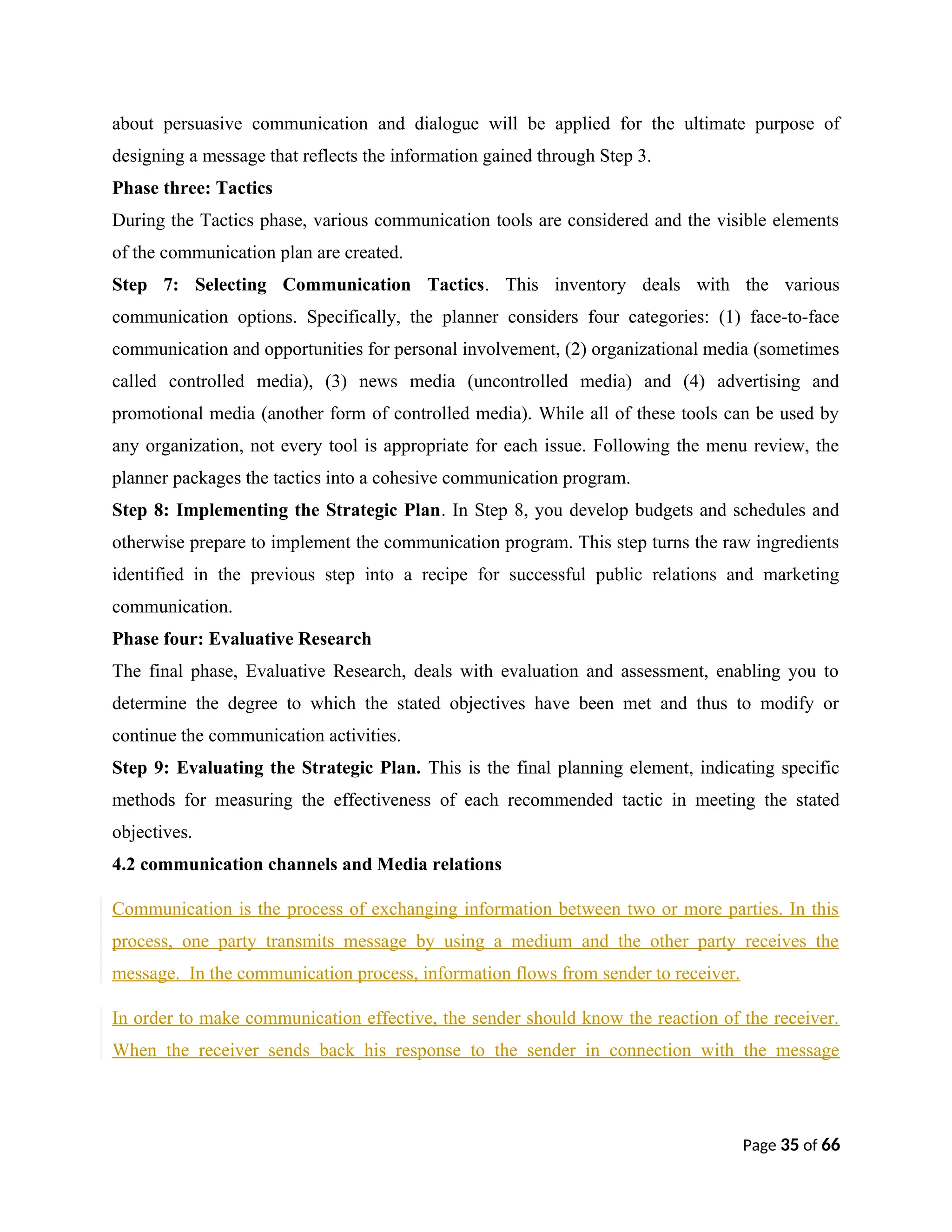 about persuasive communication and dialogue will be applied for the ultimate purpose of
designing a message that reflects the information gained through Step 3.
Phase three: Tactics
During the Tactics phase, various communication tools are considered and the visible elements
of the communication plan are created.
Step 7: Selecting Communication Tactics. This inventory deals with the various
communication options. Specifically, the planner considers four categories: (1) face-to-face
communication and opportunities for personal involvement, (2) organizational media (sometimes
called controlled media), (3) news media (uncontrolled media) and (4) advertising and
promotional media (another form of controlled media). While all of these tools can be used by
any organization, not every tool is appropriate for each issue. Following the menu review, the
planner packages the tactics into a cohesive communication program.
Step 8: Implementing the Strategic Plan. In Step 8, you develop budgets and schedules and
otherwise prepare to implement the communication program. This step turns the raw ingredients
identified in the previous step into a recipe for successful public relations and marketing
communication.
Phase four: Evaluative Research
The final phase, Evaluative Research, deals with evaluation and assessment, enabling you to
determine the degree to which the stated objectives have been met and thus to modify or
continue the communication activities.
Step 9: Evaluating the Strategic Plan. This is the final planning element, indicating specific
methods for measuring the effectiveness of each recommended tactic in meeting the stated
objectives.
4.2 communication channels and Media relations
Communication is the process of exchanging information between two or more parties. In this
process, one party transmits message by using a medium and the other party receives the
message. In the communication process, information flows from sender to receiver.
In order to make communication effective, the sender should know the reaction of the receiver.
When the receiver sends back his response to the sender in connection with the message
Page 35 of 66
 