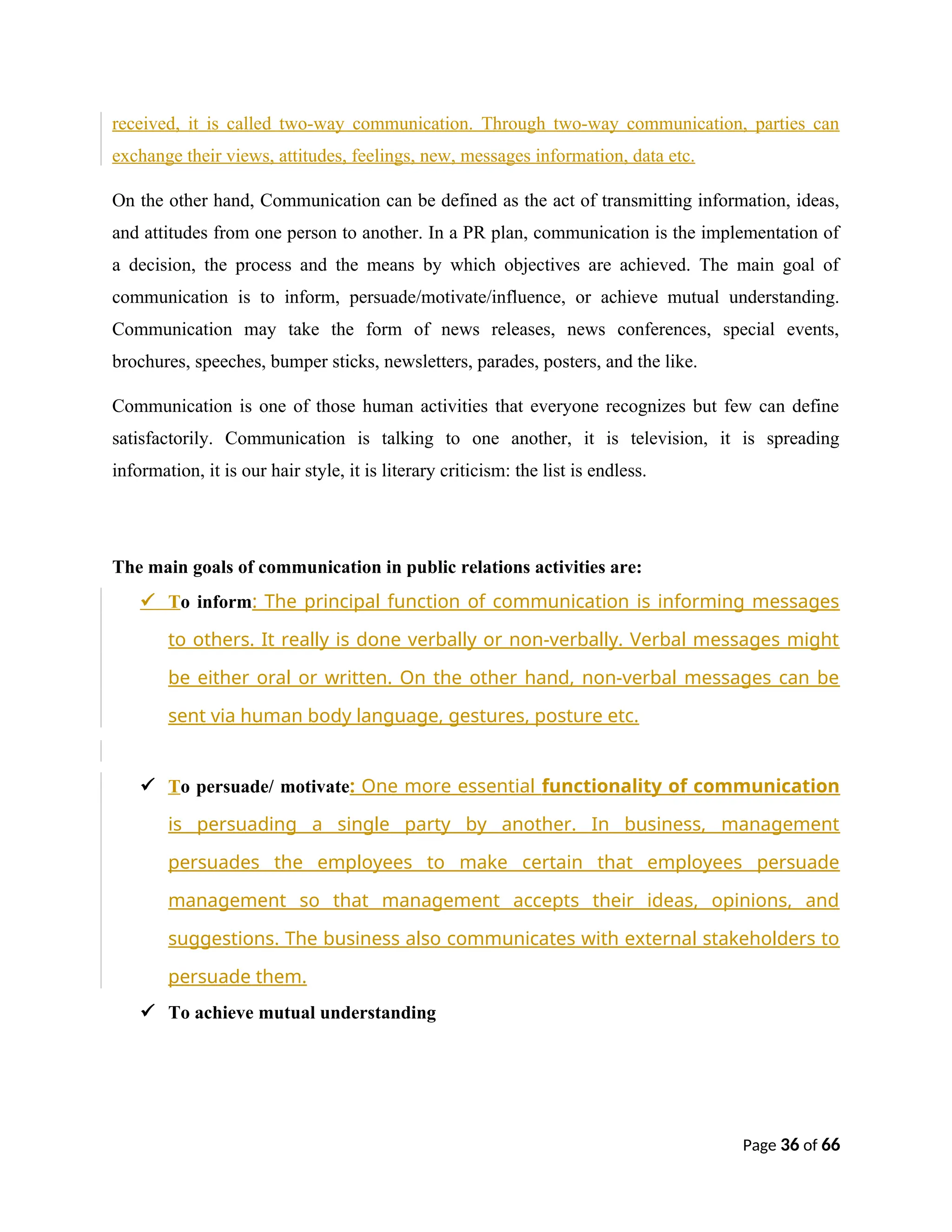 received, it is called two-way communication. Through two-way communication, parties can
exchange their views, attitudes, feelings, new, messages information, data etc.
On the other hand, Communication can be defined as the act of transmitting information, ideas,
and attitudes from one person to another. In a PR plan, communication is the implementation of
a decision, the process and the means by which objectives are achieved. The main goal of
communication is to inform, persuade/motivate/influence, or achieve mutual understanding.
Communication may take the form of news releases, news conferences, special events,
brochures, speeches, bumper sticks, newsletters, parades, posters, and the like.
Communication is one of those human activities that everyone recognizes but few can define
satisfactorily. Communication is talking to one another, it is television, it is spreading
information, it is our hair style, it is literary criticism: the list is endless.
The main goals of communication in public relations activities are:
 To inform: The principal function of communication is informing messages
to others. It really is done verbally or non-verbally. Verbal messages might
be either oral or written. On the other hand, non-verbal messages can be
sent via human body language, gestures, posture etc.
 To persuade/ motivate: One more essential functionality of communication
is persuading a single party by another. In business, management
persuades the employees to make certain that employees persuade
management so that management accepts their ideas, opinions, and
suggestions. The business also communicates with external stakeholders to
persuade them.
 To achieve mutual understanding
Page 36 of 66
 