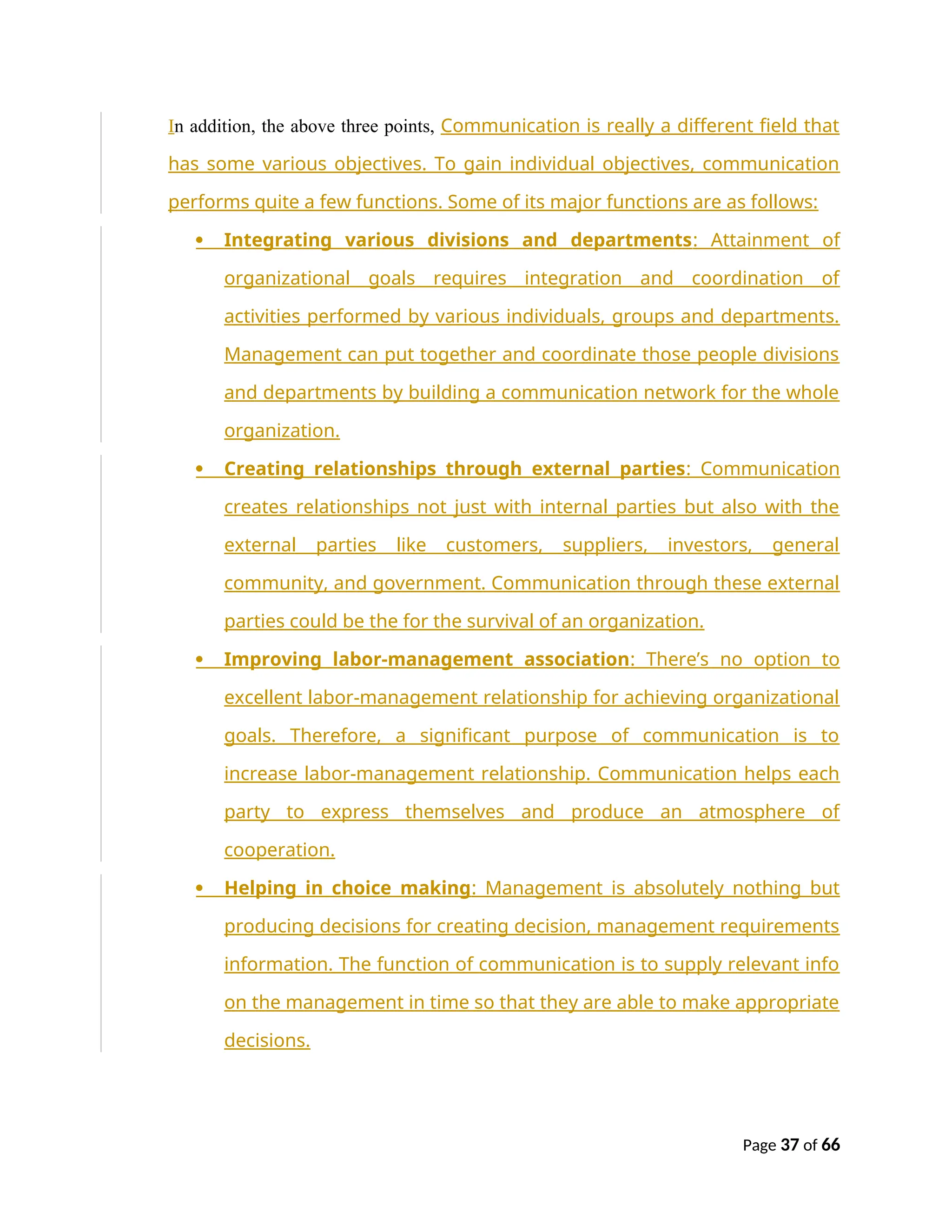 In addition, the above three points, Communication is really a different field that
has some various objectives. To gain individual objectives, communication
performs quite a few functions. Some of its major functions are as follows:
 Integrating various divisions and departments: Attainment of
organizational goals requires integration and coordination of
activities performed by various individuals, groups and departments.
Management can put together and coordinate those people divisions
and departments by building a communication network for the whole
organization.
 Creating relationships through external parties: Communication
creates relationships not just with internal parties but also with the
external parties like customers, suppliers, investors, general
community, and government. Communication through these external
parties could be the for the survival of an organization.
 Improving labor-management association: There’s no option to
excellent labor-management relationship for achieving organizational
goals. Therefore, a significant purpose of communication is to
increase labor-management relationship. Communication helps each
party to express themselves and produce an atmosphere of
cooperation.
 Helping in choice making: Management is absolutely nothing but
producing decisions for creating decision, management requirements
information. The function of communication is to supply relevant info
on the management in time so that they are able to make appropriate
decisions.
Page 37 of 66
 