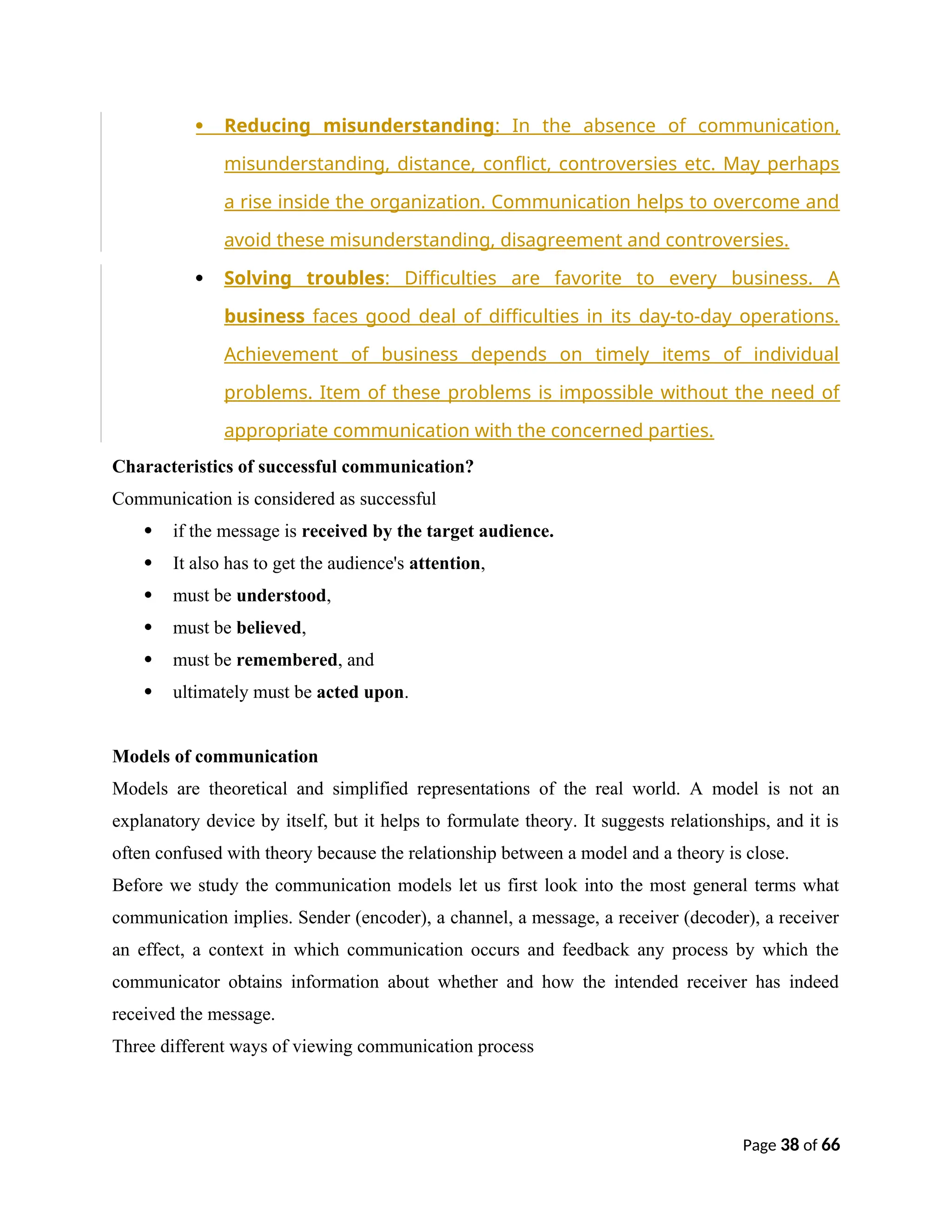  Reducing misunderstanding: In the absence of communication,
misunderstanding, distance, conflict, controversies etc. May perhaps
a rise inside the organization. Communication helps to overcome and
avoid these misunderstanding, disagreement and controversies.
 Solving troubles: Difficulties are favorite to every business. A
business faces good deal of difficulties in its day-to-day operations.
Achievement of business depends on timely items of individual
problems. Item of these problems is impossible without the need of
appropriate communication with the concerned parties.
Characteristics of successful communication?
Communication is considered as successful
 if the message is received by the target audience.
 It also has to get the audience's attention,
 must be understood,
 must be believed,
 must be remembered, and
 ultimately must be acted upon.
Models of communication
Models are theoretical and simplified representations of the real world. A model is not an
explanatory device by itself, but it helps to formulate theory. It suggests relationships, and it is
often confused with theory because the relationship between a model and a theory is close.
Before we study the communication models let us first look into the most general terms what
communication implies. Sender (encoder), a channel, a message, a receiver (decoder), a receiver
an effect, a context in which communication occurs and feedback any process by which the
communicator obtains information about whether and how the intended receiver has indeed
received the message.
Three different ways of viewing communication process
Page 38 of 66
 