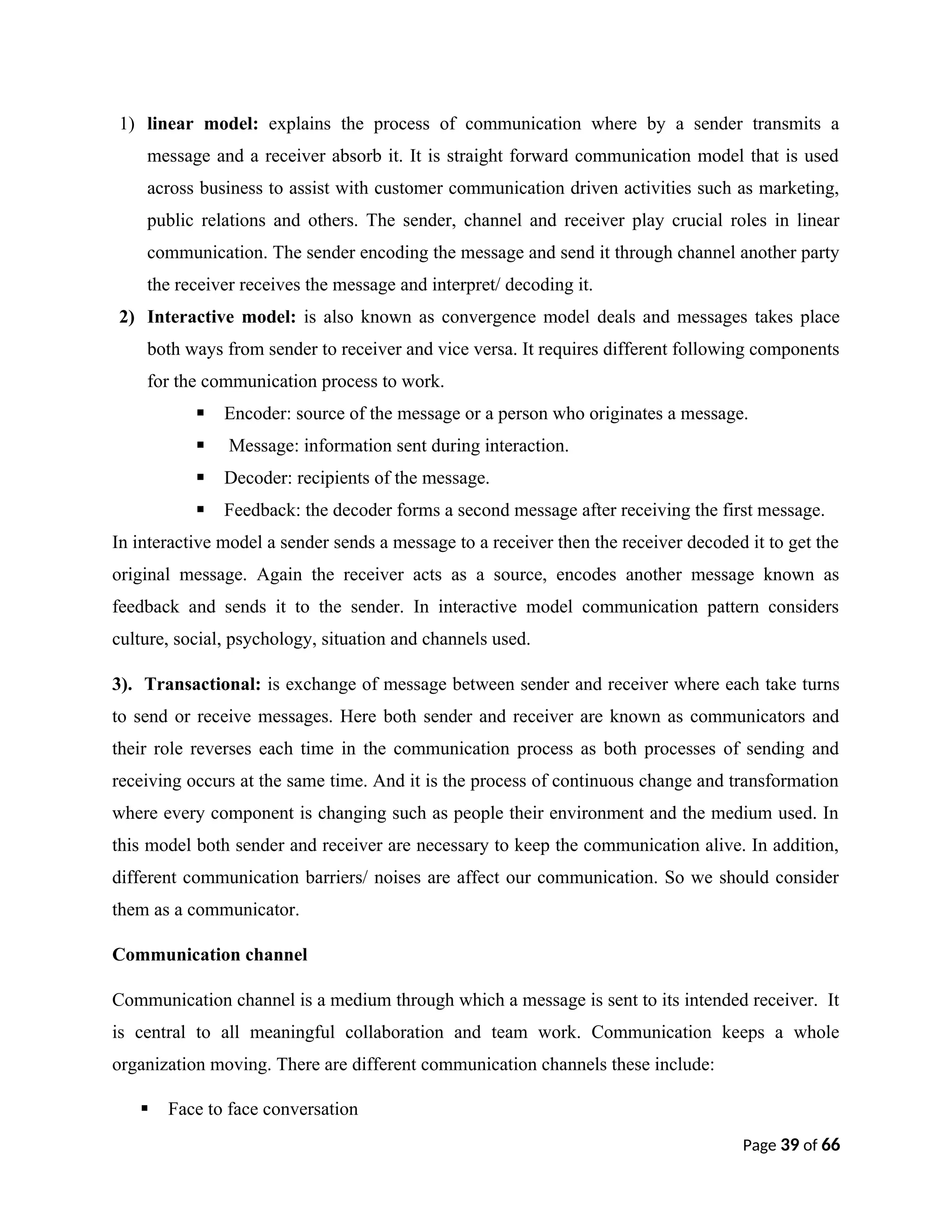 1) linear model: explains the process of communication where by a sender transmits a
message and a receiver absorb it. It is straight forward communication model that is used
across business to assist with customer communication driven activities such as marketing,
public relations and others. The sender, channel and receiver play crucial roles in linear
communication. The sender encoding the message and send it through channel another party
the receiver receives the message and interpret/ decoding it.
2) Interactive model: is also known as convergence model deals and messages takes place
both ways from sender to receiver and vice versa. It requires different following components
for the communication process to work.
 Encoder: source of the message or a person who originates a message.
 Message: information sent during interaction.
 Decoder: recipients of the message.
 Feedback: the decoder forms a second message after receiving the first message.
In interactive model a sender sends a message to a receiver then the receiver decoded it to get the
original message. Again the receiver acts as a source, encodes another message known as
feedback and sends it to the sender. In interactive model communication pattern considers
culture, social, psychology, situation and channels used.
3). Transactional: is exchange of message between sender and receiver where each take turns
to send or receive messages. Here both sender and receiver are known as communicators and
their role reverses each time in the communication process as both processes of sending and
receiving occurs at the same time. And it is the process of continuous change and transformation
where every component is changing such as people their environment and the medium used. In
this model both sender and receiver are necessary to keep the communication alive. In addition,
different communication barriers/ noises are affect our communication. So we should consider
them as a communicator.
Communication channel
Communication channel is a medium through which a message is sent to its intended receiver. It
is central to all meaningful collaboration and team work. Communication keeps a whole
organization moving. There are different communication channels these include:
 Face to face conversation
Page 39 of 66
 