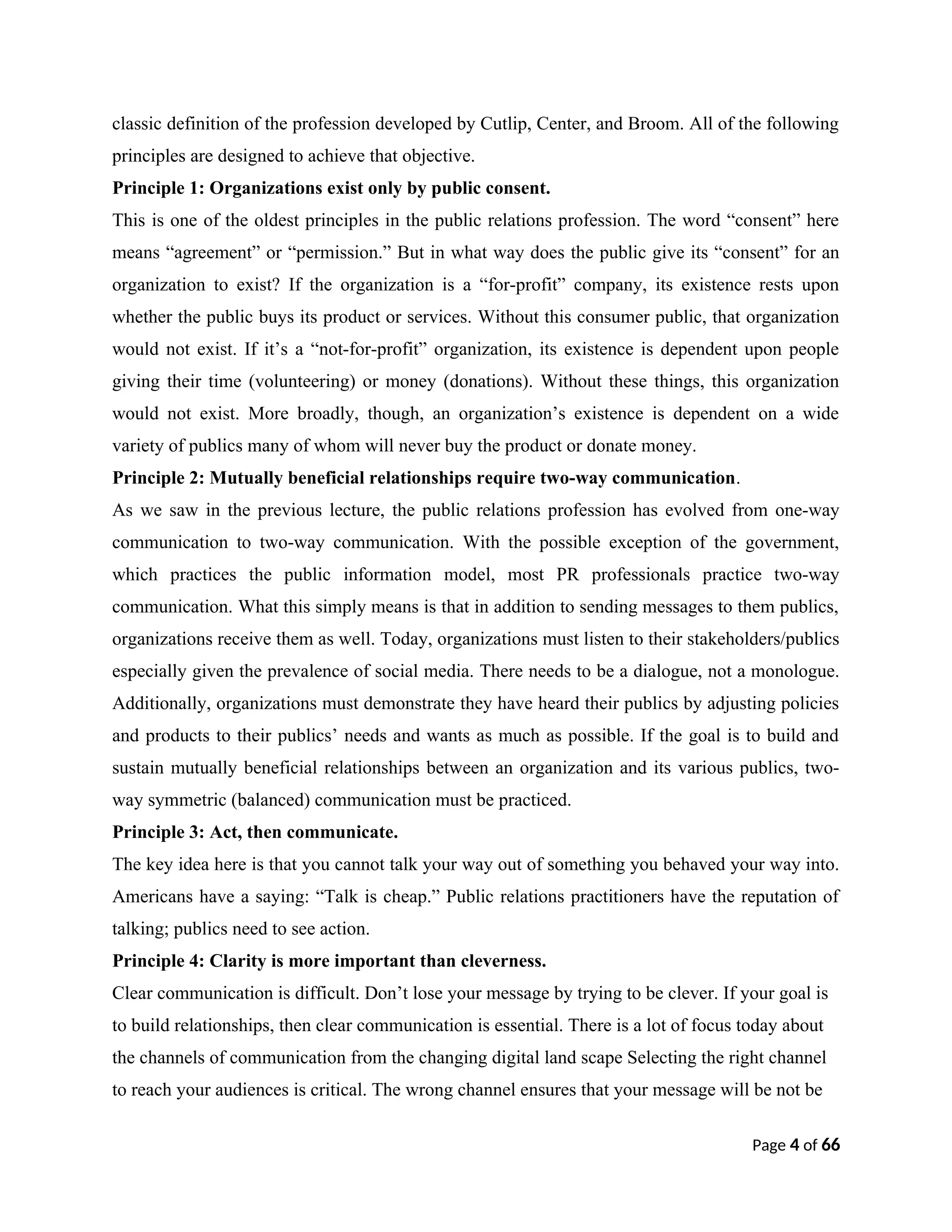 classic definition of the profession developed by Cutlip, Center, and Broom. All of the following
principles are designed to achieve that objective.
Principle 1: Organizations exist only by public consent.
This is one of the oldest principles in the public relations profession. The word “consent” here
means “agreement” or “permission.” But in what way does the public give its “consent” for an
organization to exist? If the organization is a “for-profit” company, its existence rests upon
whether the public buys its product or services. Without this consumer public, that organization
would not exist. If it’s a “not-for-profit” organization, its existence is dependent upon people
giving their time (volunteering) or money (donations). Without these things, this organization
would not exist. More broadly, though, an organization’s existence is dependent on a wide
variety of publics many of whom will never buy the product or donate money.
Principle 2: Mutually beneficial relationships require two-way communication.
As we saw in the previous lecture, the public relations profession has evolved from one-way
communication to two-way communication. With the possible exception of the government,
which practices the public information model, most PR professionals practice two-way
communication. What this simply means is that in addition to sending messages to them publics,
organizations receive them as well. Today, organizations must listen to their stakeholders/publics
especially given the prevalence of social media. There needs to be a dialogue, not a monologue.
Additionally, organizations must demonstrate they have heard their publics by adjusting policies
and products to their publics’ needs and wants as much as possible. If the goal is to build and
sustain mutually beneficial relationships between an organization and its various publics, two-
way symmetric (balanced) communication must be practiced.
Principle 3: Act, then communicate.
The key idea here is that you cannot talk your way out of something you behaved your way into.
Americans have a saying: “Talk is cheap.” Public relations practitioners have the reputation of
talking; publics need to see action.
Principle 4: Clarity is more important than cleverness.
Clear communication is difficult. Don’t lose your message by trying to be clever. If your goal is
to build relationships, then clear communication is essential. There is a lot of focus today about
the channels of communication from the changing digital land scape Selecting the right channel
to reach your audiences is critical. The wrong channel ensures that your message will be not be
Page 4 of 66
 