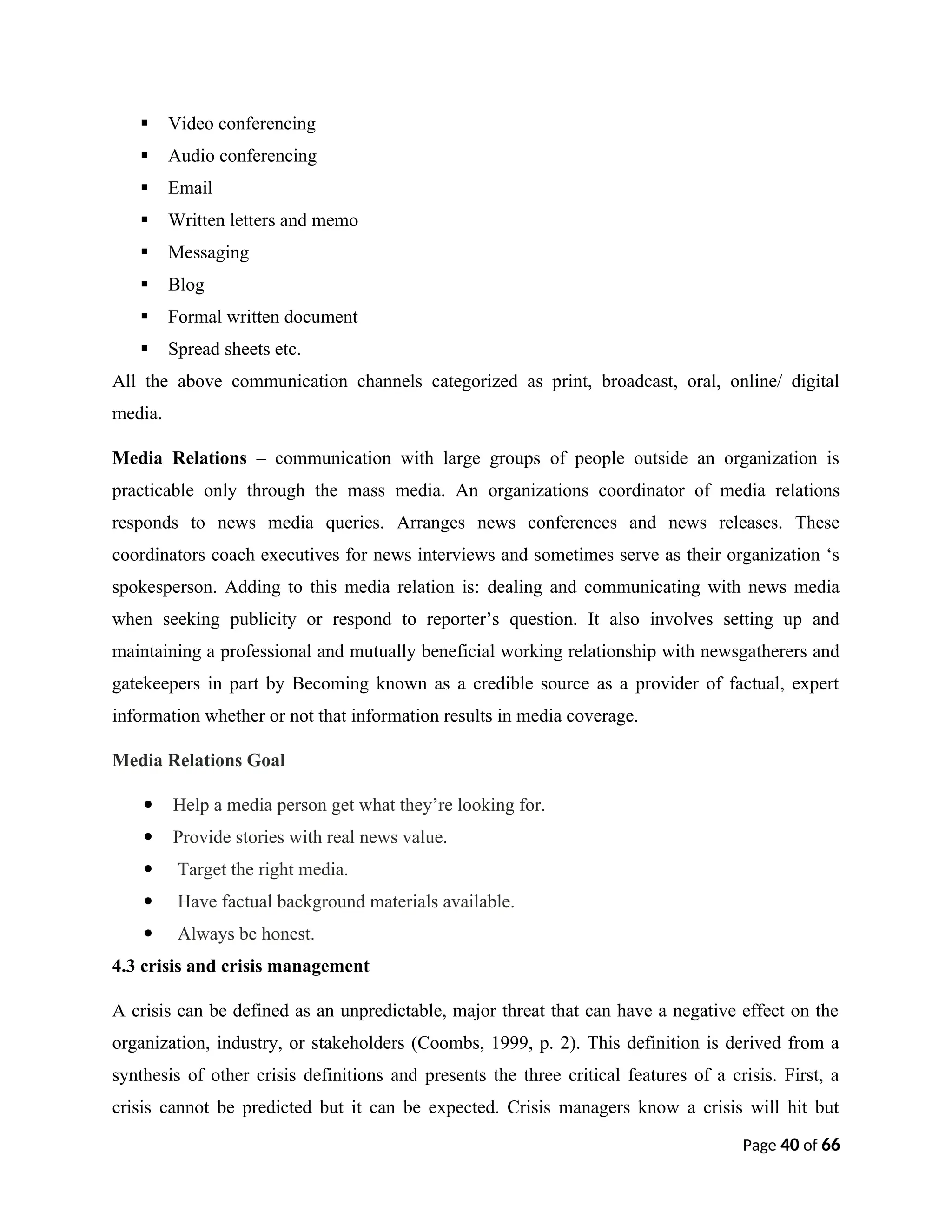  Video conferencing
 Audio conferencing
 Email
 Written letters and memo
 Messaging
 Blog
 Formal written document
 Spread sheets etc.
All the above communication channels categorized as print, broadcast, oral, online/ digital
media.
Media Relations – communication with large groups of people outside an organization is
practicable only through the mass media. An organizations coordinator of media relations
responds to news media queries. Arranges news conferences and news releases. These
coordinators coach executives for news interviews and sometimes serve as their organization ‘s
spokesperson. Adding to this media relation is: dealing and communicating with news media
when seeking publicity or respond to reporter’s question. It also involves setting up and
maintaining a professional and mutually beneficial working relationship with newsgatherers and
gatekeepers in part by Becoming known as a credible source as a provider of factual, expert
information whether or not that information results in media coverage.
Media Relations Goal
 Help a media person get what they’re looking for.
 Provide stories with real news value.
 Target the right media.
 Have factual background materials available.
 Always be honest.
4.3 crisis and crisis management
A crisis can be defined as an unpredictable, major threat that can have a negative effect on the
organization, industry, or stakeholders (Coombs, 1999, p. 2). This definition is derived from a
synthesis of other crisis definitions and presents the three critical features of a crisis. First, a
crisis cannot be predicted but it can be expected. Crisis managers know a crisis will hit but
Page 40 of 66
 