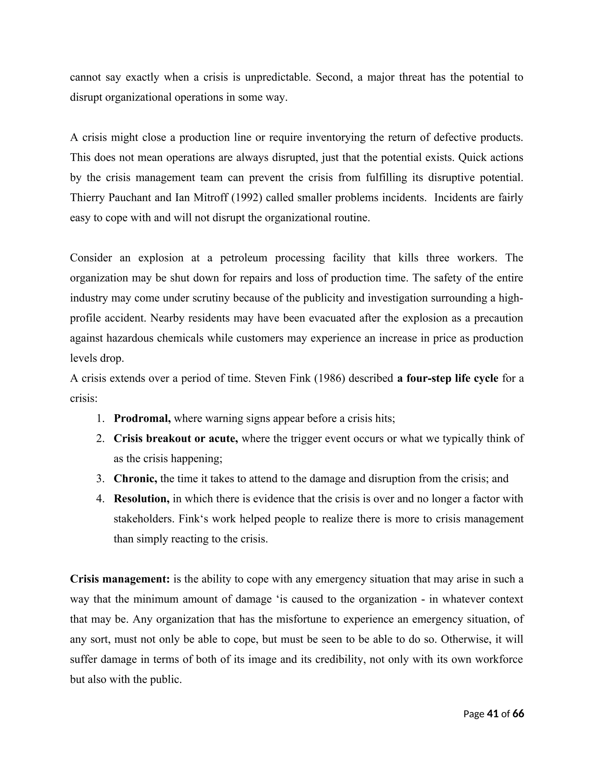 cannot say exactly when a crisis is unpredictable. Second, a major threat has the potential to
disrupt organizational operations in some way.
A crisis might close a production line or require inventorying the return of defective products.
This does not mean operations are always disrupted, just that the potential exists. Quick actions
by the crisis management team can prevent the crisis from fulfilling its disruptive potential.
Thierry Pauchant and Ian Mitroff (1992) called smaller problems incidents. Incidents are fairly
easy to cope with and will not disrupt the organizational routine.
Consider an explosion at a petroleum processing facility that kills three workers. The
organization may be shut down for repairs and loss of production time. The safety of the entire
industry may come under scrutiny because of the publicity and investigation surrounding a high-
profile accident. Nearby residents may have been evacuated after the explosion as a precaution
against hazardous chemicals while customers may experience an increase in price as production
levels drop.
A crisis extends over a period of time. Steven Fink (1986) described a four-step life cycle for a
crisis:
1. Prodromal, where warning signs appear before a crisis hits;
2. Crisis breakout or acute, where the trigger event occurs or what we typically think of
as the crisis happening;
3. Chronic, the time it takes to attend to the damage and disruption from the crisis; and
4. Resolution, in which there is evidence that the crisis is over and no longer a factor with
stakeholders. Fink‘s work helped people to realize there is more to crisis management
than simply reacting to the crisis.
Crisis management: is the ability to cope with any emergency situation that may arise in such a
way that the minimum amount of damage ‘is caused to the organization - in whatever context
that may be. Any organization that has the misfortune to experience an emergency situation, of
any sort, must not only be able to cope, but must be seen to be able to do so. Otherwise, it will
suffer damage in terms of both of its image and its credibility, not only with its own workforce
but also with the public.
Page 41 of 66
 