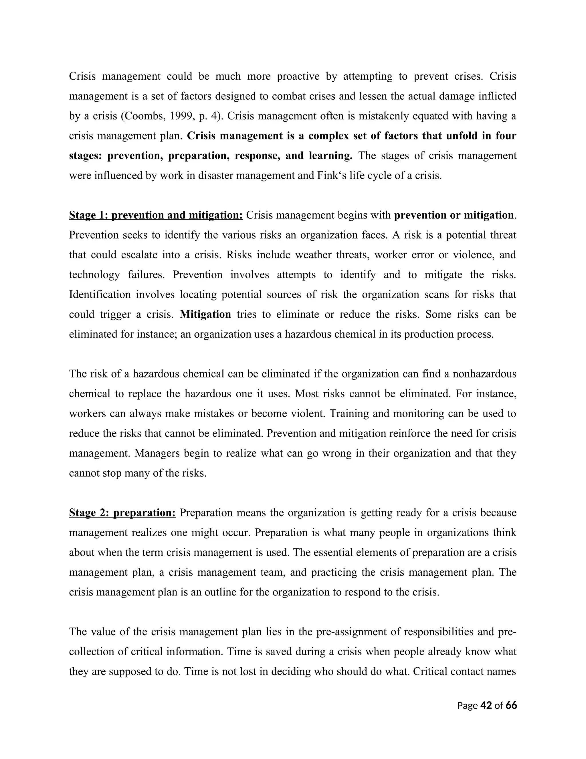 Crisis management could be much more proactive by attempting to prevent crises. Crisis
management is a set of factors designed to combat crises and lessen the actual damage inflicted
by a crisis (Coombs, 1999, p. 4). Crisis management often is mistakenly equated with having a
crisis management plan. Crisis management is a complex set of factors that unfold in four
stages: prevention, preparation, response, and learning. The stages of crisis management
were influenced by work in disaster management and Fink‘s life cycle of a crisis.
Stage 1: prevention and mitigation: Crisis management begins with prevention or mitigation.
Prevention seeks to identify the various risks an organization faces. A risk is a potential threat
that could escalate into a crisis. Risks include weather threats, worker error or violence, and
technology failures. Prevention involves attempts to identify and to mitigate the risks.
Identification involves locating potential sources of risk the organization scans for risks that
could trigger a crisis. Mitigation tries to eliminate or reduce the risks. Some risks can be
eliminated for instance; an organization uses a hazardous chemical in its production process.
The risk of a hazardous chemical can be eliminated if the organization can find a nonhazardous
chemical to replace the hazardous one it uses. Most risks cannot be eliminated. For instance,
workers can always make mistakes or become violent. Training and monitoring can be used to
reduce the risks that cannot be eliminated. Prevention and mitigation reinforce the need for crisis
management. Managers begin to realize what can go wrong in their organization and that they
cannot stop many of the risks.
Stage 2: preparation: Preparation means the organization is getting ready for a crisis because
management realizes one might occur. Preparation is what many people in organizations think
about when the term crisis management is used. The essential elements of preparation are a crisis
management plan, a crisis management team, and practicing the crisis management plan. The
crisis management plan is an outline for the organization to respond to the crisis.
The value of the crisis management plan lies in the pre-assignment of responsibilities and pre-
collection of critical information. Time is saved during a crisis when people already know what
they are supposed to do. Time is not lost in deciding who should do what. Critical contact names
Page 42 of 66
 