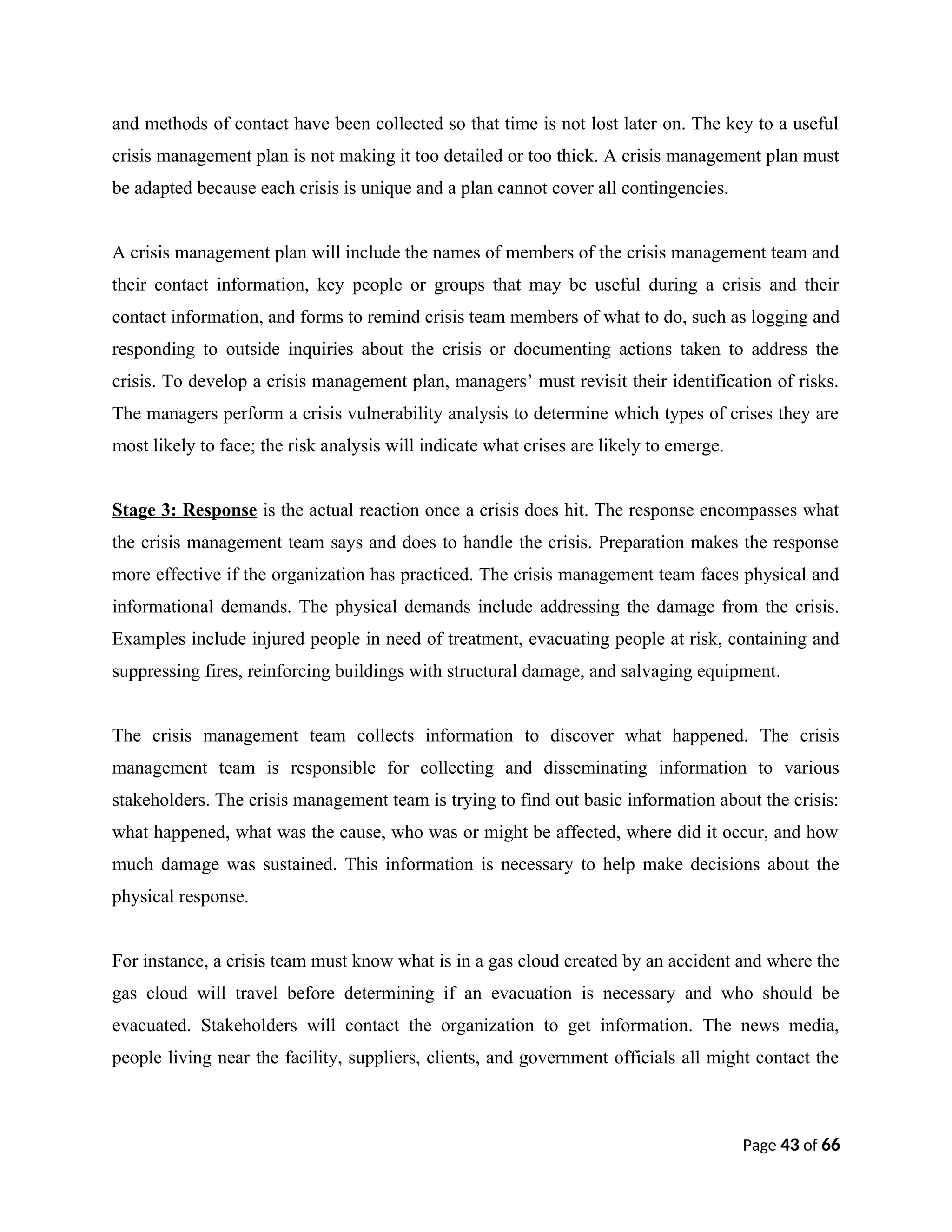 and methods of contact have been collected so that time is not lost later on. The key to a useful
crisis management plan is not making it too detailed or too thick. A crisis management plan must
be adapted because each crisis is unique and a plan cannot cover all contingencies.
A crisis management plan will include the names of members of the crisis management team and
their contact information, key people or groups that may be useful during a crisis and their
contact information, and forms to remind crisis team members of what to do, such as logging and
responding to outside inquiries about the crisis or documenting actions taken to address the
crisis. To develop a crisis management plan, managers’ must revisit their identification of risks.
The managers perform a crisis vulnerability analysis to determine which types of crises they are
most likely to face; the risk analysis will indicate what crises are likely to emerge.
Stage 3: Response is the actual reaction once a crisis does hit. The response encompasses what
the crisis management team says and does to handle the crisis. Preparation makes the response
more effective if the organization has practiced. The crisis management team faces physical and
informational demands. The physical demands include addressing the damage from the crisis.
Examples include injured people in need of treatment, evacuating people at risk, containing and
suppressing fires, reinforcing buildings with structural damage, and salvaging equipment.
The crisis management team collects information to discover what happened. The crisis
management team is responsible for collecting and disseminating information to various
stakeholders. The crisis management team is trying to find out basic information about the crisis:
what happened, what was the cause, who was or might be affected, where did it occur, and how
much damage was sustained. This information is necessary to help make decisions about the
physical response.
For instance, a crisis team must know what is in a gas cloud created by an accident and where the
gas cloud will travel before determining if an evacuation is necessary and who should be
evacuated. Stakeholders will contact the organization to get information. The news media,
people living near the facility, suppliers, clients, and government officials all might contact the
Page 43 of 66
 