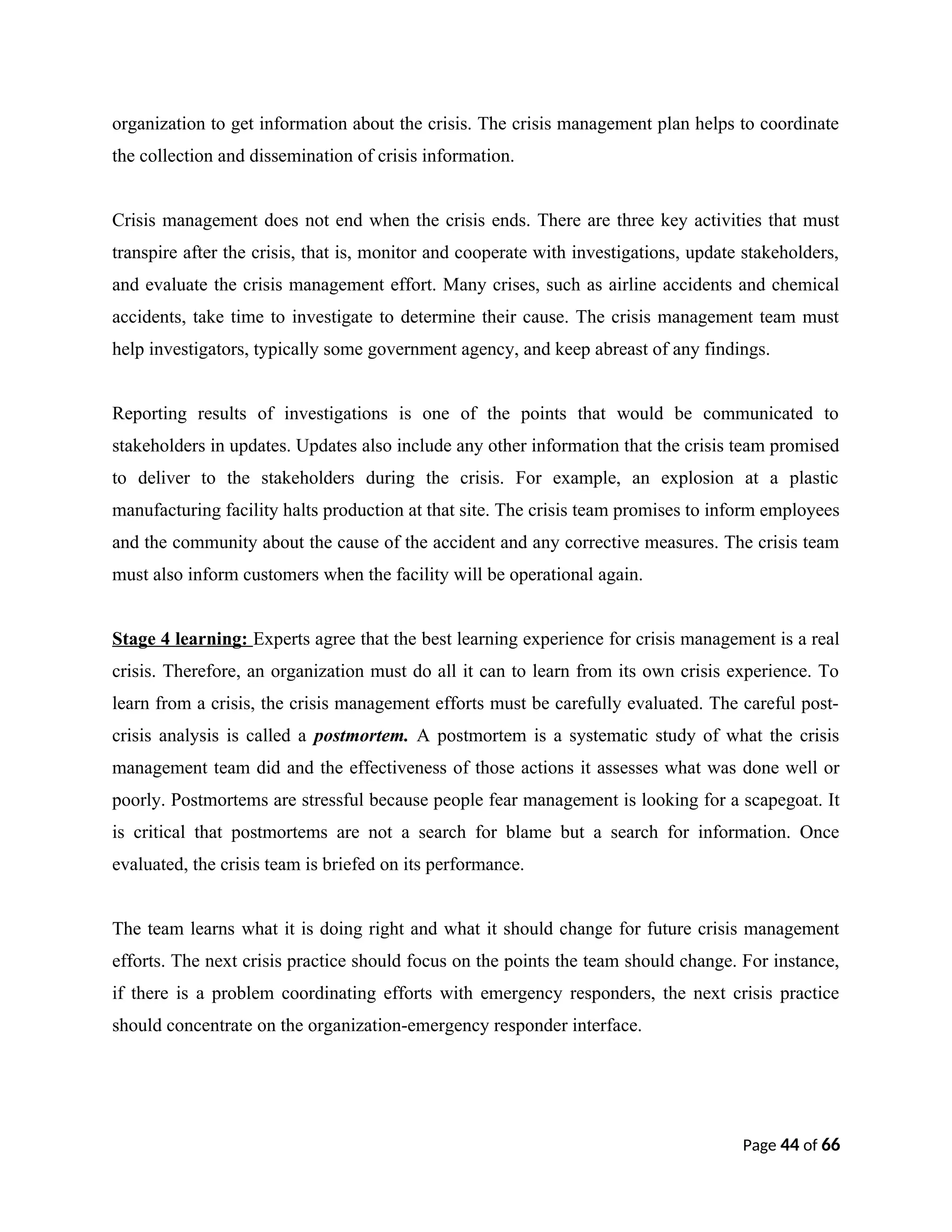 organization to get information about the crisis. The crisis management plan helps to coordinate
the collection and dissemination of crisis information.
Crisis management does not end when the crisis ends. There are three key activities that must
transpire after the crisis, that is, monitor and cooperate with investigations, update stakeholders,
and evaluate the crisis management effort. Many crises, such as airline accidents and chemical
accidents, take time to investigate to determine their cause. The crisis management team must
help investigators, typically some government agency, and keep abreast of any findings.
Reporting results of investigations is one of the points that would be communicated to
stakeholders in updates. Updates also include any other information that the crisis team promised
to deliver to the stakeholders during the crisis. For example, an explosion at a plastic
manufacturing facility halts production at that site. The crisis team promises to inform employees
and the community about the cause of the accident and any corrective measures. The crisis team
must also inform customers when the facility will be operational again.
Stage 4 learning: Experts agree that the best learning experience for crisis management is a real
crisis. Therefore, an organization must do all it can to learn from its own crisis experience. To
learn from a crisis, the crisis management efforts must be carefully evaluated. The careful post-
crisis analysis is called a postmortem. A postmortem is a systematic study of what the crisis
management team did and the effectiveness of those actions it assesses what was done well or
poorly. Postmortems are stressful because people fear management is looking for a scapegoat. It
is critical that postmortems are not a search for blame but a search for information. Once
evaluated, the crisis team is briefed on its performance.
The team learns what it is doing right and what it should change for future crisis management
efforts. The next crisis practice should focus on the points the team should change. For instance,
if there is a problem coordinating efforts with emergency responders, the next crisis practice
should concentrate on the organization-emergency responder interface.
Page 44 of 66
 