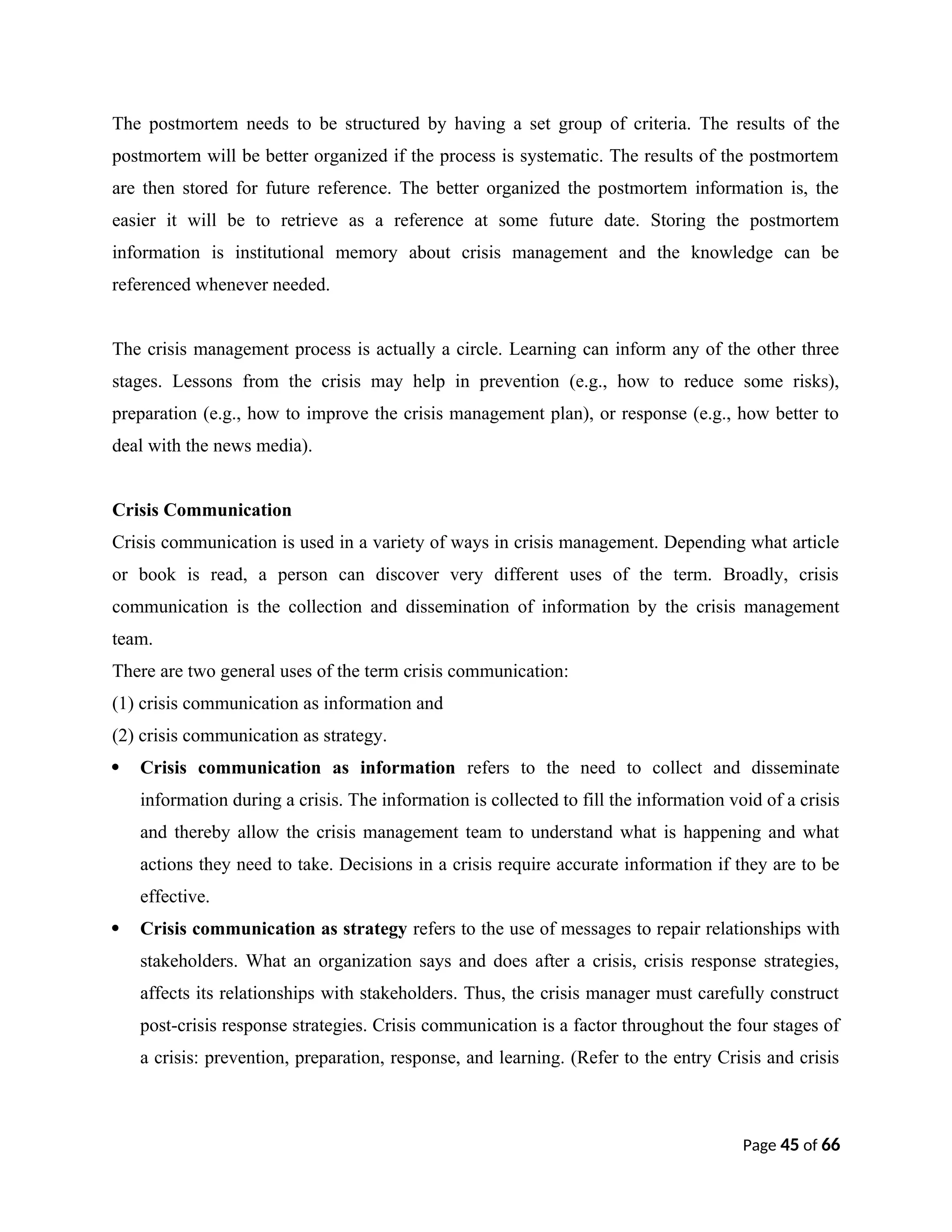 The postmortem needs to be structured by having a set group of criteria. The results of the
postmortem will be better organized if the process is systematic. The results of the postmortem
are then stored for future reference. The better organized the postmortem information is, the
easier it will be to retrieve as a reference at some future date. Storing the postmortem
information is institutional memory about crisis management and the knowledge can be
referenced whenever needed.
The crisis management process is actually a circle. Learning can inform any of the other three
stages. Lessons from the crisis may help in prevention (e.g., how to reduce some risks),
preparation (e.g., how to improve the crisis management plan), or response (e.g., how better to
deal with the news media).
Crisis Communication
Crisis communication is used in a variety of ways in crisis management. Depending what article
or book is read, a person can discover very different uses of the term. Broadly, crisis
communication is the collection and dissemination of information by the crisis management
team.
There are two general uses of the term crisis communication:
(1) crisis communication as information and
(2) crisis communication as strategy.
 Crisis communication as information refers to the need to collect and disseminate
information during a crisis. The information is collected to fill the information void of a crisis
and thereby allow the crisis management team to understand what is happening and what
actions they need to take. Decisions in a crisis require accurate information if they are to be
effective.
 Crisis communication as strategy refers to the use of messages to repair relationships with
stakeholders. What an organization says and does after a crisis, crisis response strategies,
affects its relationships with stakeholders. Thus, the crisis manager must carefully construct
post-crisis response strategies. Crisis communication is a factor throughout the four stages of
a crisis: prevention, preparation, response, and learning. (Refer to the entry Crisis and crisis
Page 45 of 66
 