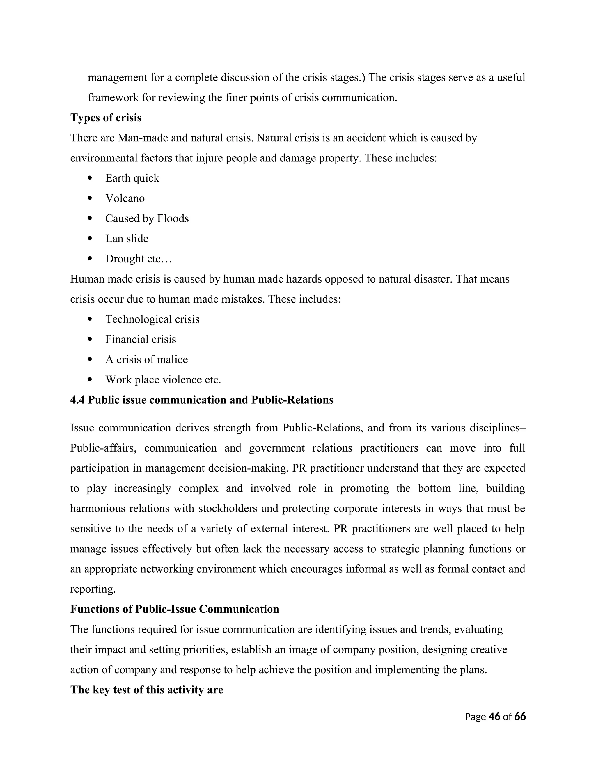 management for a complete discussion of the crisis stages.) The crisis stages serve as a useful
framework for reviewing the finer points of crisis communication.
Types of crisis
There are Man-made and natural crisis. Natural crisis is an accident which is caused by
environmental factors that injure people and damage property. These includes:
 Earth quick
 Volcano
 Caused by Floods
 Lan slide
 Drought etc…
Human made crisis is caused by human made hazards opposed to natural disaster. That means
crisis occur due to human made mistakes. These includes:
 Technological crisis
 Financial crisis
 A crisis of malice
 Work place violence etc.
4.4 Public issue communication and Public-Relations
Issue communication derives strength from Public-Relations, and from its various disciplines–
Public-affairs, communication and government relations practitioners can move into full
participation in management decision-making. PR practitioner understand that they are expected
to play increasingly complex and involved role in promoting the bottom line, building
harmonious relations with stockholders and protecting corporate interests in ways that must be
sensitive to the needs of a variety of external interest. PR practitioners are well placed to help
manage issues effectively but often lack the necessary access to strategic planning functions or
an appropriate networking environment which encourages informal as well as formal contact and
reporting.
Functions of Public-Issue Communication
The functions required for issue communication are identifying issues and trends, evaluating
their impact and setting priorities, establish an image of company position, designing creative
action of company and response to help achieve the position and implementing the plans.
The key test of this activity are
Page 46 of 66
 