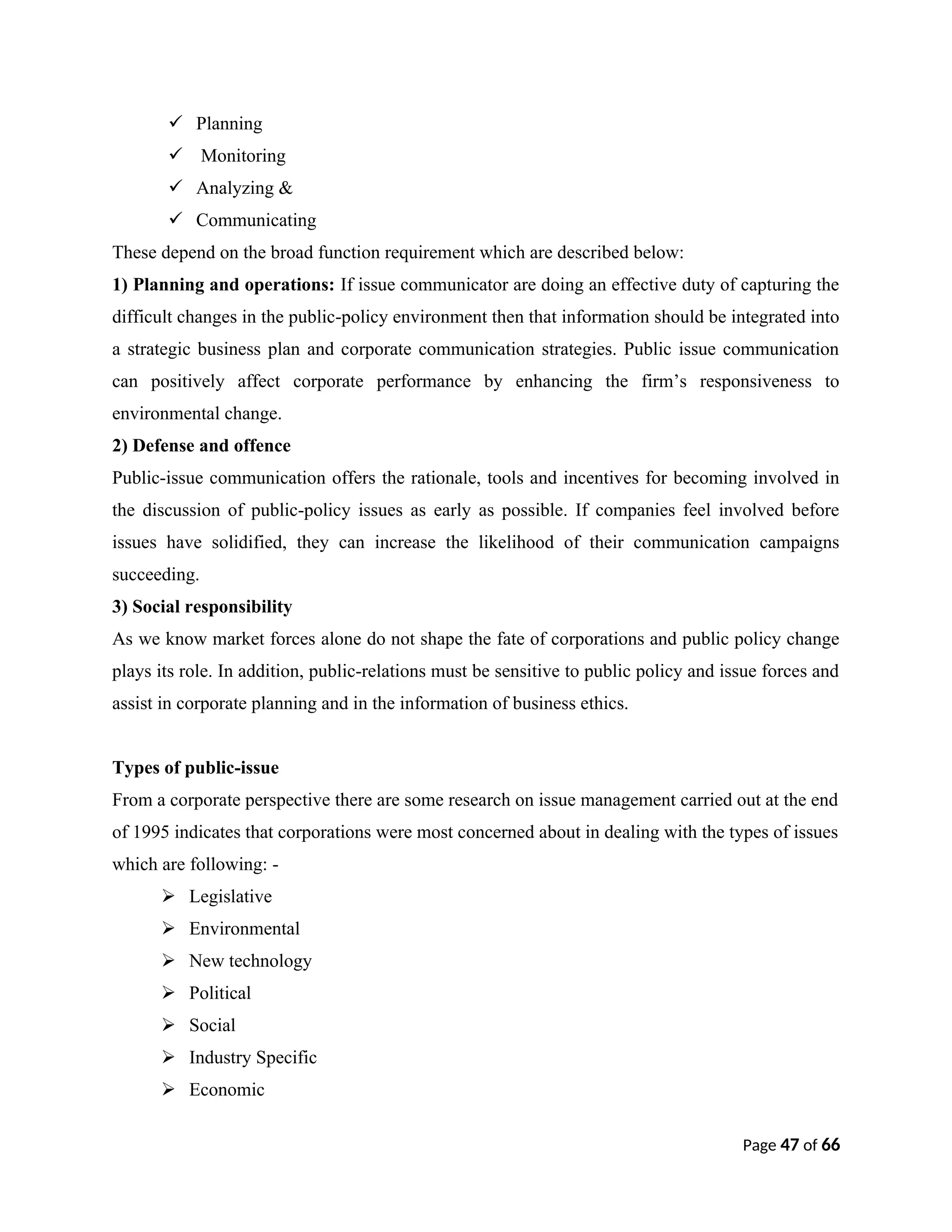  Planning
 Monitoring
 Analyzing &
 Communicating
These depend on the broad function requirement which are described below:
1) Planning and operations: If issue communicator are doing an effective duty of capturing the
difficult changes in the public-policy environment then that information should be integrated into
a strategic business plan and corporate communication strategies. Public issue communication
can positively affect corporate performance by enhancing the firm’s responsiveness to
environmental change.
2) Defense and offence
Public-issue communication offers the rationale, tools and incentives for becoming involved in
the discussion of public-policy issues as early as possible. If companies feel involved before
issues have solidified, they can increase the likelihood of their communication campaigns
succeeding.
3) Social responsibility
As we know market forces alone do not shape the fate of corporations and public policy change
plays its role. In addition, public-relations must be sensitive to public policy and issue forces and
assist in corporate planning and in the information of business ethics.
Types of public-issue
From a corporate perspective there are some research on issue management carried out at the end
of 1995 indicates that corporations were most concerned about in dealing with the types of issues
which are following: -
 Legislative
 Environmental
 New technology
 Political
 Social
 Industry Specific
 Economic
Page 47 of 66
 