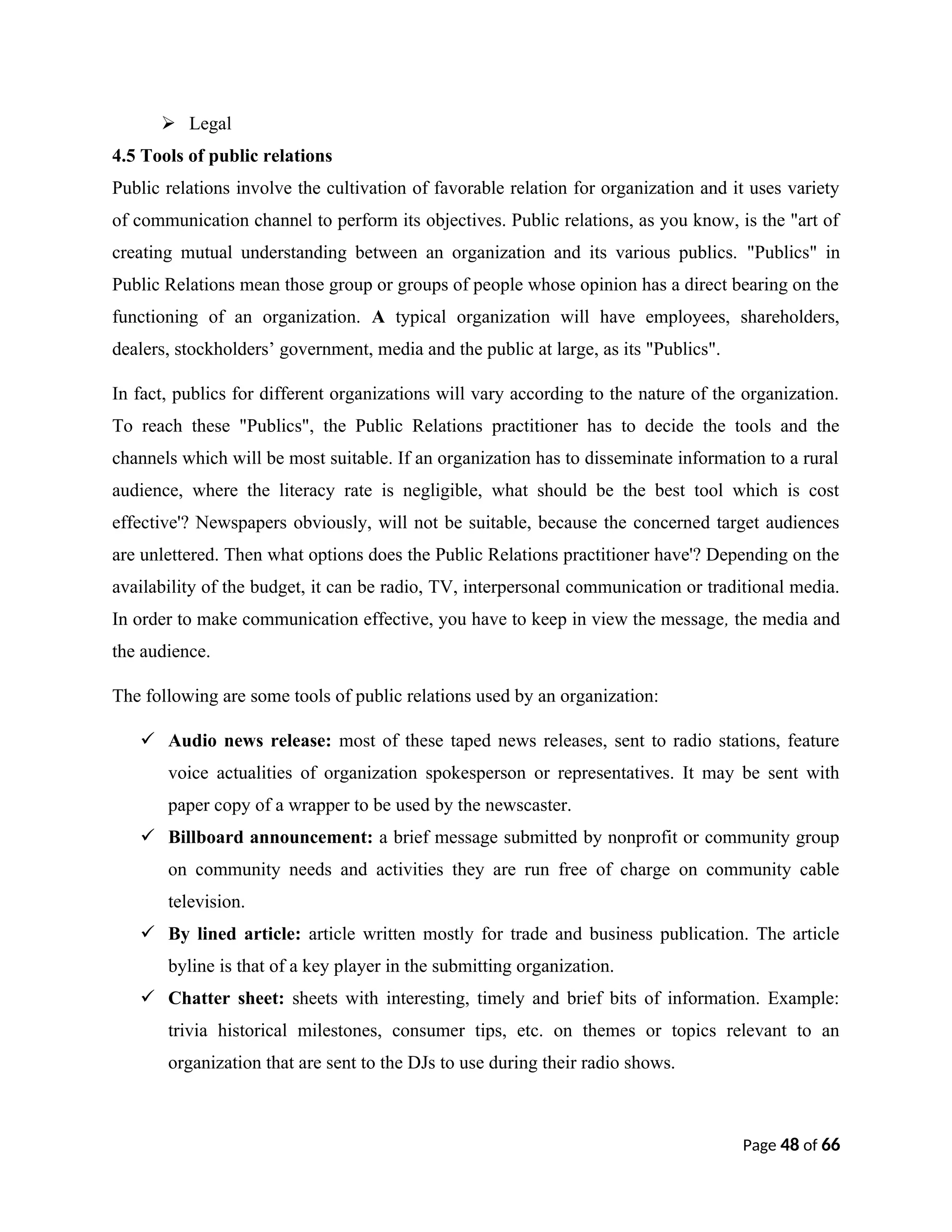  Legal
4.5 Tools of public relations
Public relations involve the cultivation of favorable relation for organization and it uses variety
of communication channel to perform its objectives. Public relations, as you know, is the "art of
creating mutual understanding between an organization and its various publics. "Publics" in
Public Relations mean those group or groups of people whose opinion has a direct bearing on the
functioning of an organization. A typical organization will have employees, shareholders,
dealers, stockholders’ government, media and the public at large, as its "Publics".
In fact, publics for different organizations will vary according to the nature of the organization.
To reach these "Publics", the Public Relations practitioner has to decide the tools and the
channels which will be most suitable. If an organization has to disseminate information to a rural
audience, where the literacy rate is negligible, what should be the best tool which is cost
effective'? Newspapers obviously, will not be suitable, because the concerned target audiences
are unlettered. Then what options does the Public Relations practitioner have'? Depending on the
availability of the budget, it can be radio, TV, interpersonal communication or traditional media.
In order to make communication effective, you have to keep in view the message, the media and
the audience.
The following are some tools of public relations used by an organization:
 Audio news release: most of these taped news releases, sent to radio stations, feature
voice actualities of organization spokesperson or representatives. It may be sent with
paper copy of a wrapper to be used by the newscaster.
 Billboard announcement: a brief message submitted by nonprofit or community group
on community needs and activities they are run free of charge on community cable
television.
 By lined article: article written mostly for trade and business publication. The article
byline is that of a key player in the submitting organization.
 Chatter sheet: sheets with interesting, timely and brief bits of information. Example:
trivia historical milestones, consumer tips, etc. on themes or topics relevant to an
organization that are sent to the DJs to use during their radio shows.
Page 48 of 66
 