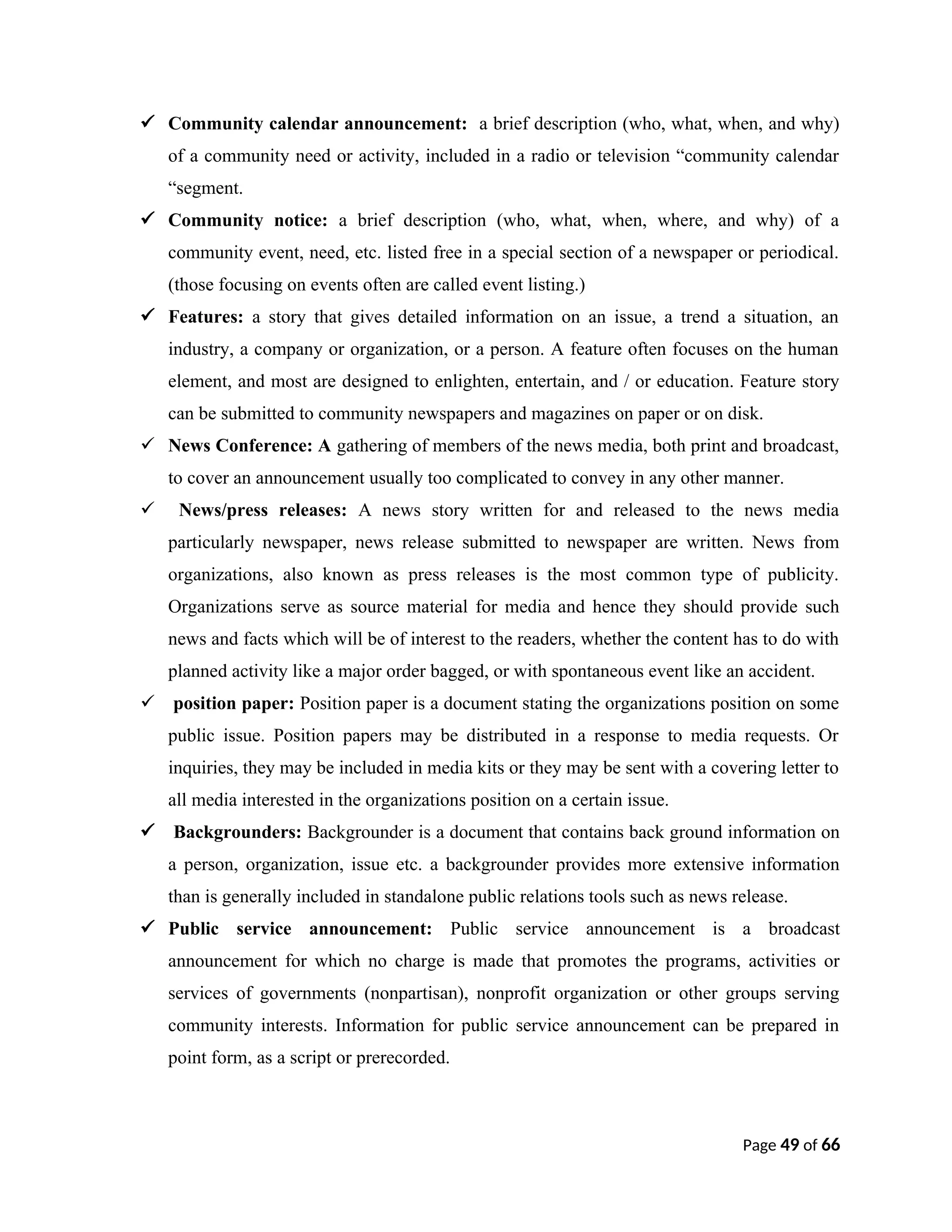  Community calendar announcement: a brief description (who, what, when, and why)
of a community need or activity, included in a radio or television “community calendar
“segment.
 Community notice: a brief description (who, what, when, where, and why) of a
community event, need, etc. listed free in a special section of a newspaper or periodical.
(those focusing on events often are called event listing.)
 Features: a story that gives detailed information on an issue, a trend a situation, an
industry, a company or organization, or a person. A feature often focuses on the human
element, and most are designed to enlighten, entertain, and / or education. Feature story
can be submitted to community newspapers and magazines on paper or on disk.
 News Conference: A gathering of members of the news media, both print and broadcast,
to cover an announcement usually too complicated to convey in any other manner.
 News/press releases: A news story written for and released to the news media
particularly newspaper, news release submitted to newspaper are written. News from
organizations, also known as press releases is the most common type of publicity.
Organizations serve as source material for media and hence they should provide such
news and facts which will be of interest to the readers, whether the content has to do with
planned activity like a major order bagged, or with spontaneous event like an accident.
 position paper: Position paper is a document stating the organizations position on some
public issue. Position papers may be distributed in a response to media requests. Or
inquiries, they may be included in media kits or they may be sent with a covering letter to
all media interested in the organizations position on a certain issue.
 Backgrounders: Backgrounder is a document that contains back ground information on
a person, organization, issue etc. a backgrounder provides more extensive information
than is generally included in standalone public relations tools such as news release.
 Public service announcement: Public service announcement is a broadcast
announcement for which no charge is made that promotes the programs, activities or
services of governments (nonpartisan), nonprofit organization or other groups serving
community interests. Information for public service announcement can be prepared in
point form, as a script or prerecorded.
Page 49 of 66
 