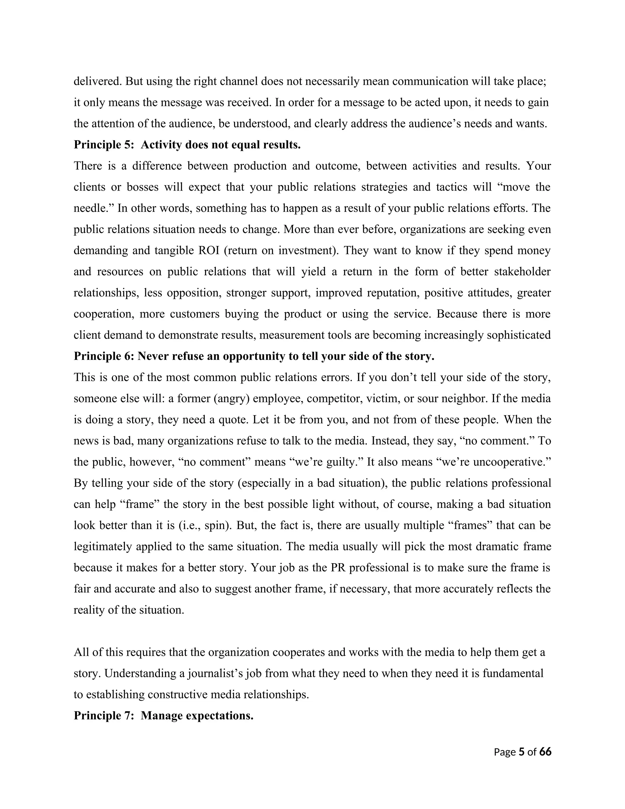 delivered. But using the right channel does not necessarily mean communication will take place;
it only means the message was received. In order for a message to be acted upon, it needs to gain
the attention of the audience, be understood, and clearly address the audience’s needs and wants.
Principle 5: Activity does not equal results.
There is a difference between production and outcome, between activities and results. Your
clients or bosses will expect that your public relations strategies and tactics will “move the
needle.” In other words, something has to happen as a result of your public relations efforts. The
public relations situation needs to change. More than ever before, organizations are seeking even
demanding and tangible ROI (return on investment). They want to know if they spend money
and resources on public relations that will yield a return in the form of better stakeholder
relationships, less opposition, stronger support, improved reputation, positive attitudes, greater
cooperation, more customers buying the product or using the service. Because there is more
client demand to demonstrate results, measurement tools are becoming increasingly sophisticated
Principle 6: Never refuse an opportunity to tell your side of the story.
This is one of the most common public relations errors. If you don’t tell your side of the story,
someone else will: a former (angry) employee, competitor, victim, or sour neighbor. If the media
is doing a story, they need a quote. Let it be from you, and not from of these people. When the
news is bad, many organizations refuse to talk to the media. Instead, they say, “no comment.” To
the public, however, “no comment” means “we’re guilty.” It also means “we’re uncooperative.”
By telling your side of the story (especially in a bad situation), the public relations professional
can help “frame” the story in the best possible light without, of course, making a bad situation
look better than it is (i.e., spin). But, the fact is, there are usually multiple “frames” that can be
legitimately applied to the same situation. The media usually will pick the most dramatic frame
because it makes for a better story. Your job as the PR professional is to make sure the frame is
fair and accurate and also to suggest another frame, if necessary, that more accurately reflects the
reality of the situation.
All of this requires that the organization cooperates and works with the media to help them get a
story. Understanding a journalist’s job from what they need to when they need it is fundamental
to establishing constructive media relationships.
Principle 7: Manage expectations.
Page 5 of 66
 