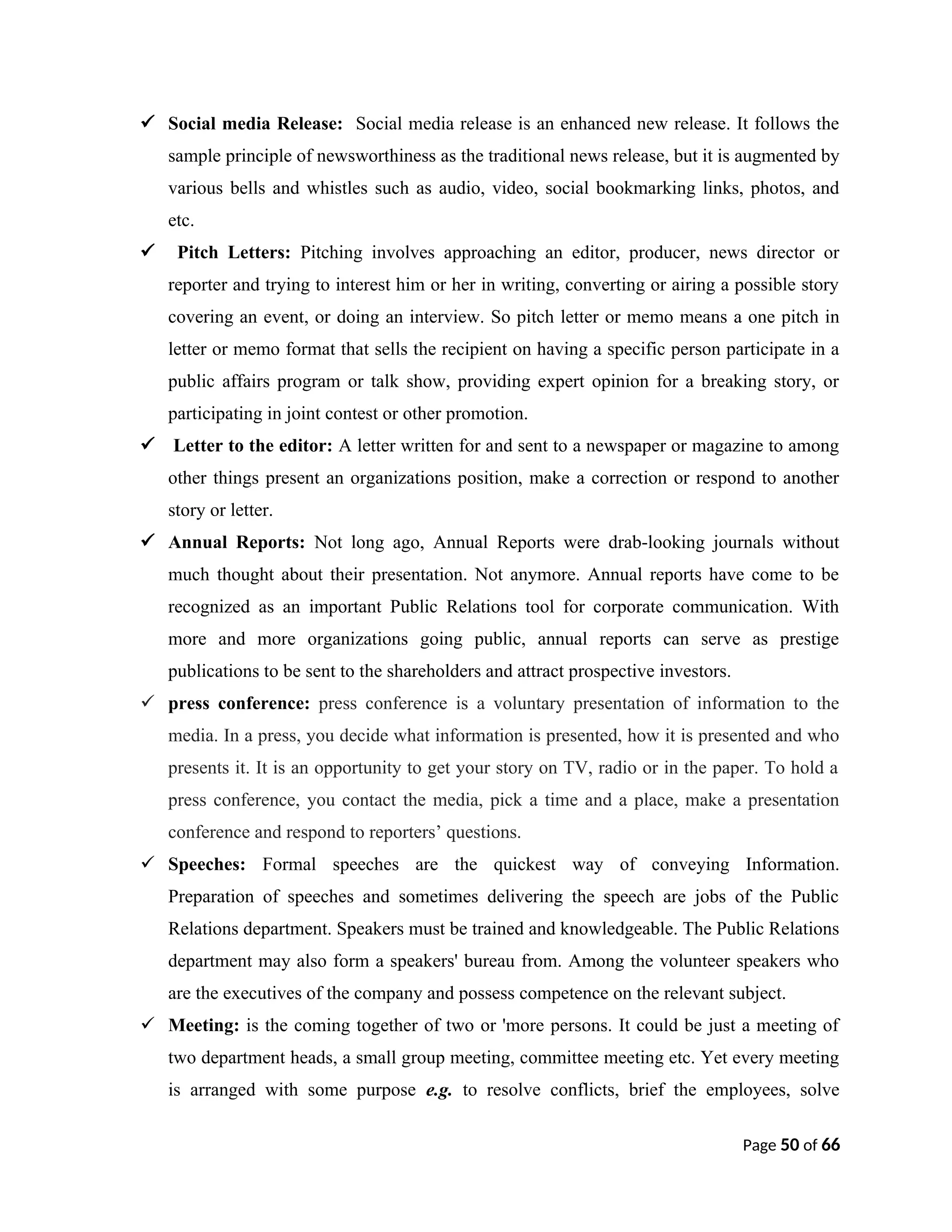  Social media Release: Social media release is an enhanced new release. It follows the
sample principle of newsworthiness as the traditional news release, but it is augmented by
various bells and whistles such as audio, video, social bookmarking links, photos, and
etc.
 Pitch Letters: Pitching involves approaching an editor, producer, news director or
reporter and trying to interest him or her in writing, converting or airing a possible story
covering an event, or doing an interview. So pitch letter or memo means a one pitch in
letter or memo format that sells the recipient on having a specific person participate in a
public affairs program or talk show, providing expert opinion for a breaking story, or
participating in joint contest or other promotion.
 Letter to the editor: A letter written for and sent to a newspaper or magazine to among
other things present an organizations position, make a correction or respond to another
story or letter.
 Annual Reports: Not long ago, Annual Reports were drab-looking journals without
much thought about their presentation. Not anymore. Annual reports have come to be
recognized as an important Public Relations tool for corporate communication. With
more and more organizations going public, annual reports can serve as prestige
publications to be sent to the shareholders and attract prospective investors.
 press conference: press conference is a voluntary presentation of information to the
media. In a press, you decide what information is presented, how it is presented and who
presents it. It is an opportunity to get your story on TV, radio or in the paper. To hold a
press conference, you contact the media, pick a time and a place, make a presentation
conference and respond to reporters’ questions.
 Speeches: Formal speeches are the quickest way of conveying Information.
Preparation of speeches and sometimes delivering the speech are jobs of the Public
Relations department. Speakers must be trained and knowledgeable. The Public Relations
department may also form a speakers' bureau from. Among the volunteer speakers who
are the executives of the company and possess competence on the relevant subject.
 Meeting: is the coming together of two or 'more persons. It could be just a meeting of
two department heads, a small group meeting, committee meeting etc. Yet every meeting
is arranged with some purpose e.g. to resolve conflicts, brief the employees, solve
Page 50 of 66
 