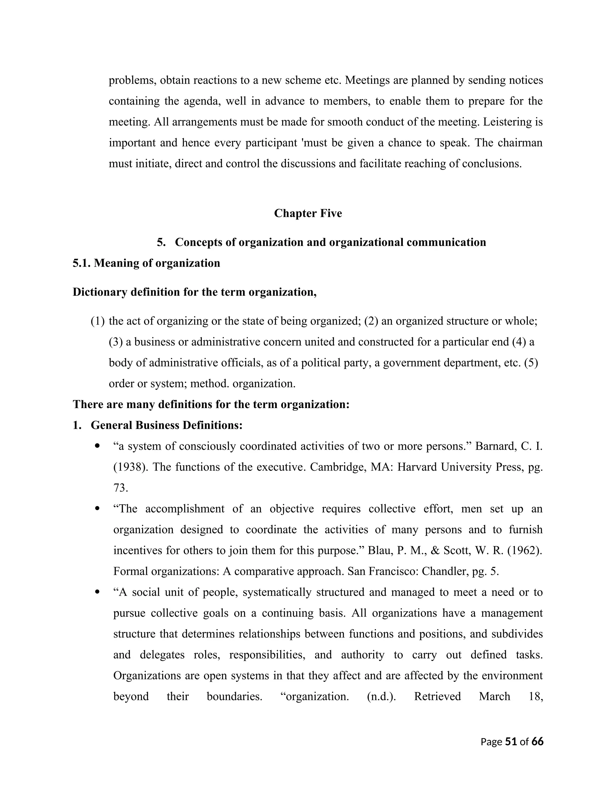 problems, obtain reactions to a new scheme etc. Meetings are planned by sending notices
containing the agenda, well in advance to members, to enable them to prepare for the
meeting. All arrangements must be made for smooth conduct of the meeting. Leistering is
important and hence every participant 'must be given a chance to speak. The chairman
must initiate, direct and control the discussions and facilitate reaching of conclusions.
Chapter Five
5. Concepts of organization and organizational communication
5.1. Meaning of organization
Dictionary definition for the term organization,
(1) the act of organizing or the state of being organized; (2) an organized structure or whole;
(3) a business or administrative concern united and constructed for a particular end (4) a
body of administrative officials, as of a political party, a government department, etc. (5)
order or system; method. organization.
There are many definitions for the term organization:
1. General Business Definitions:
 “a system of consciously coordinated activities of two or more persons.” Barnard, C. I.
(1938). The functions of the executive. Cambridge, MA: Harvard University Press, pg.
73.
 “The accomplishment of an objective requires collective effort, men set up an
organization designed to coordinate the activities of many persons and to furnish
incentives for others to join them for this purpose.” Blau, P. M., & Scott, W. R. (1962).
Formal organizations: A comparative approach. San Francisco: Chandler, pg. 5.
 “A social unit of people, systematically structured and managed to meet a need or to
pursue collective goals on a continuing basis. All organizations have a management
structure that determines relationships between functions and positions, and subdivides
and delegates roles, responsibilities, and authority to carry out defined tasks.
Organizations are open systems in that they affect and are affected by the environment
beyond their boundaries. “organization. (n.d.). Retrieved March 18,
Page 51 of 66
 