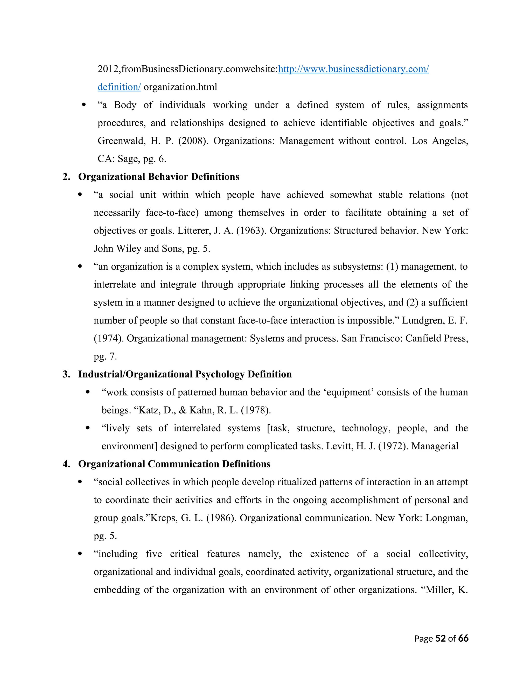 2012,fromBusinessDictionary.comwebsite:http://www.businessdictionary.com/
definition/ organization.html
 “a Body of individuals working under a defined system of rules, assignments
procedures, and relationships designed to achieve identifiable objectives and goals.”
Greenwald, H. P. (2008). Organizations: Management without control. Los Angeles,
CA: Sage, pg. 6.
2. Organizational Behavior Definitions
 “a social unit within which people have achieved somewhat stable relations (not
necessarily face-to-face) among themselves in order to facilitate obtaining a set of
objectives or goals. Litterer, J. A. (1963). Organizations: Structured behavior. New York:
John Wiley and Sons, pg. 5.
 “an organization is a complex system, which includes as subsystems: (1) management, to
interrelate and integrate through appropriate linking processes all the elements of the
system in a manner designed to achieve the organizational objectives, and (2) a sufficient
number of people so that constant face-to-face interaction is impossible.” Lundgren, E. F.
(1974). Organizational management: Systems and process. San Francisco: Canfield Press,
pg. 7.
3. Industrial/Organizational Psychology Definition
 “work consists of patterned human behavior and the ‘equipment’ consists of the human
beings. “Katz, D., & Kahn, R. L. (1978).
 “lively sets of interrelated systems [task, structure, technology, people, and the
environment] designed to perform complicated tasks. Levitt, H. J. (1972). Managerial
4. Organizational Communication Definitions
 “social collectives in which people develop ritualized patterns of interaction in an attempt
to coordinate their activities and efforts in the ongoing accomplishment of personal and
group goals.”Kreps, G. L. (1986). Organizational communication. New York: Longman,
pg. 5.
 “including five critical features namely, the existence of a social collectivity,
organizational and individual goals, coordinated activity, organizational structure, and the
embedding of the organization with an environment of other organizations. “Miller, K.
Page 52 of 66
 