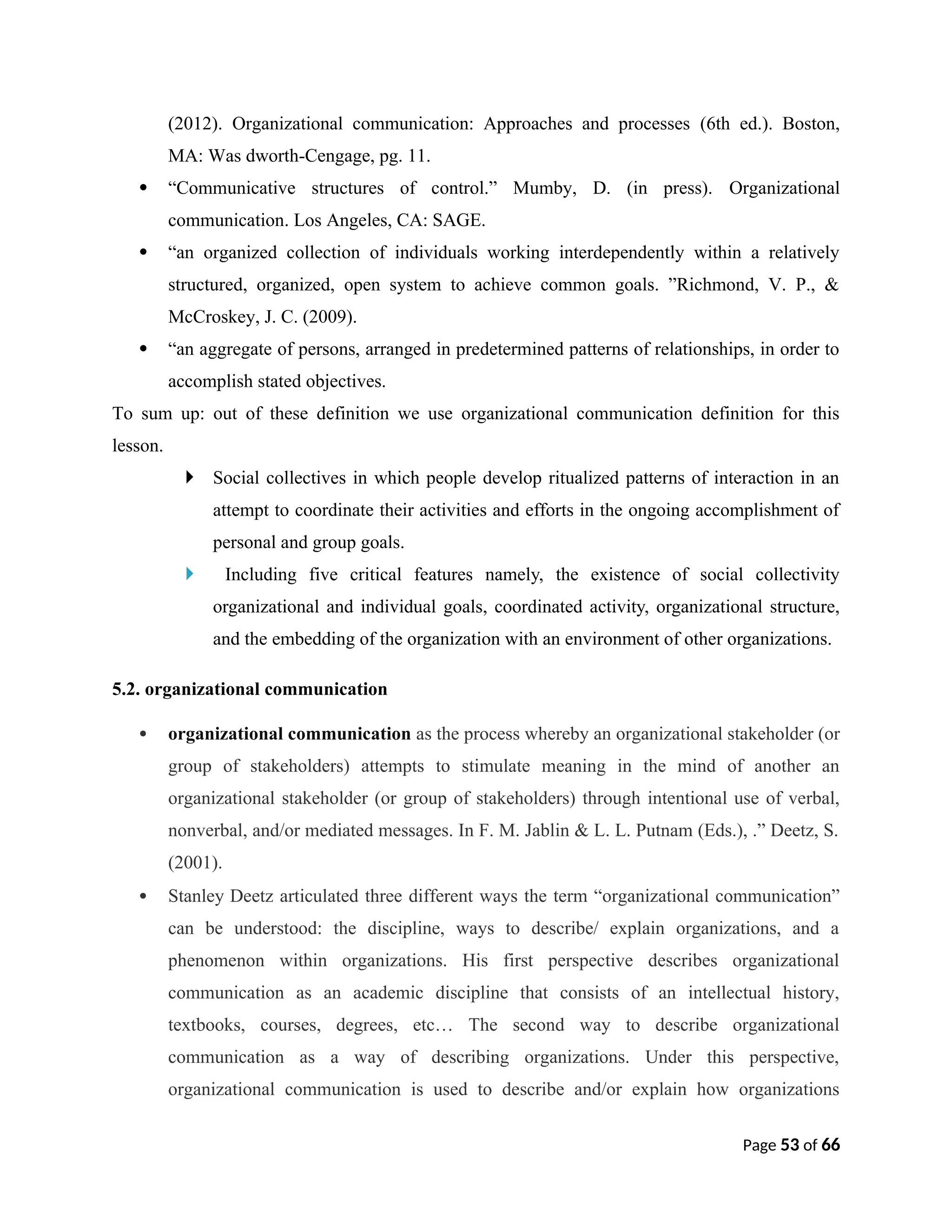 (2012). Organizational communication: Approaches and processes (6th ed.). Boston,
MA: Was dworth-Cengage, pg. 11.
 “Communicative structures of control.” Mumby, D. (in press). Organizational
communication. Los Angeles, CA: SAGE.
 “an organized collection of individuals working interdependently within a relatively
structured, organized, open system to achieve common goals. ”Richmond, V. P., &
McCroskey, J. C. (2009).
 “an aggregate of persons, arranged in predetermined patterns of relationships, in order to
accomplish stated objectives.
To sum up: out of these definition we use organizational communication definition for this
lesson.
 Social collectives in which people develop ritualized patterns of interaction in an
attempt to coordinate their activities and efforts in the ongoing accomplishment of
personal and group goals.
 Including five critical features namely, the existence of social collectivity
organizational and individual goals, coordinated activity, organizational structure,
and the embedding of the organization with an environment of other organizations.
5.2. organizational communication
 organizational communication as the process whereby an organizational stakeholder (or
group of stakeholders) attempts to stimulate meaning in the mind of another an
organizational stakeholder (or group of stakeholders) through intentional use of verbal,
nonverbal, and/or mediated messages. In F. M. Jablin & L. L. Putnam (Eds.), .” Deetz, S.
(2001).
 Stanley Deetz articulated three different ways the term “organizational communication”
can be understood: the discipline, ways to describe/ explain organizations, and a
phenomenon within organizations. His first perspective describes organizational
communication as an academic discipline that consists of an intellectual history,
textbooks, courses, degrees, etc… The second way to describe organizational
communication as a way of describing organizations. Under this perspective,
organizational communication is used to describe and/or explain how organizations
Page 53 of 66
 