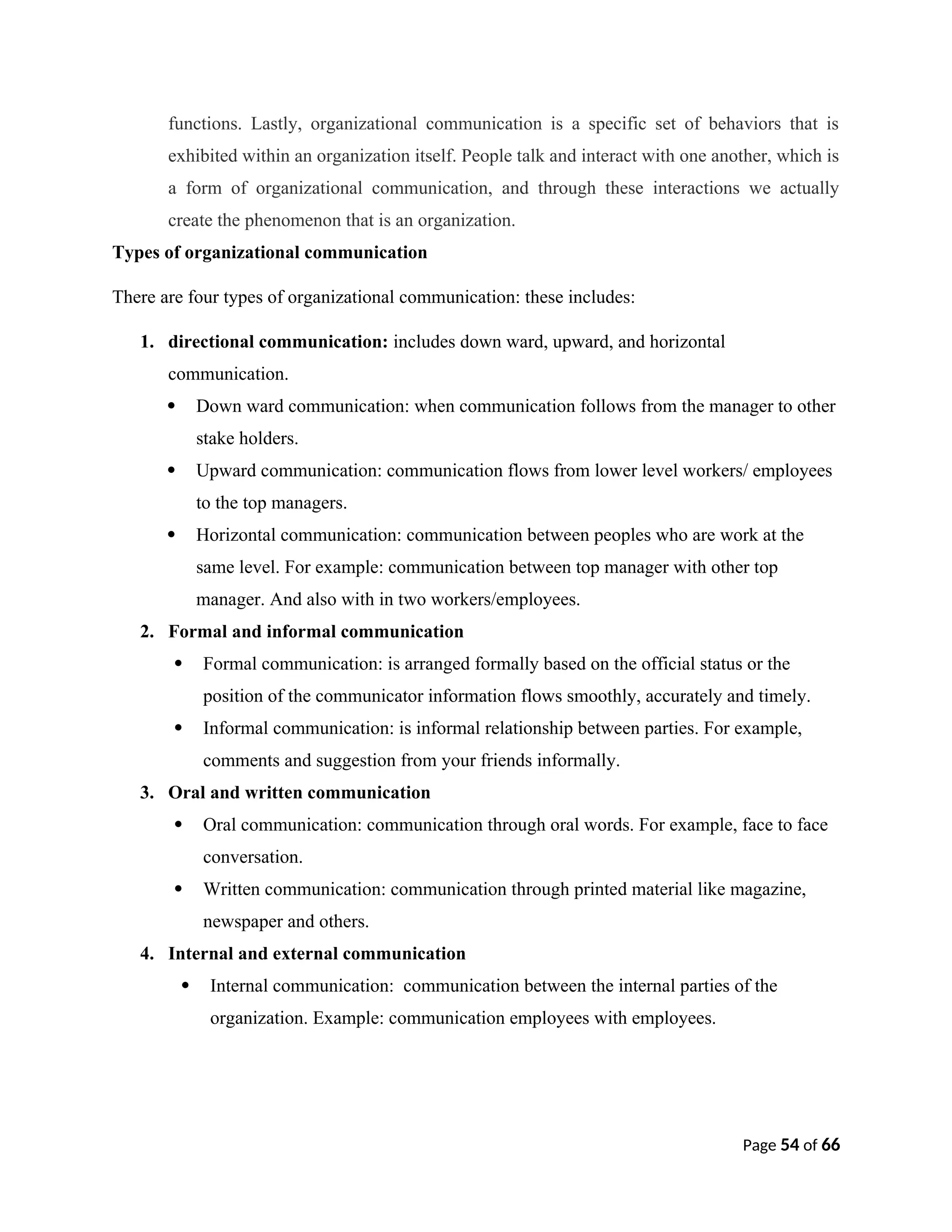 functions. Lastly, organizational communication is a specific set of behaviors that is
exhibited within an organization itself. People talk and interact with one another, which is
a form of organizational communication, and through these interactions we actually
create the phenomenon that is an organization.
Types of organizational communication
There are four types of organizational communication: these includes:
1. directional communication: includes down ward, upward, and horizontal
communication.
 Down ward communication: when communication follows from the manager to other
stake holders.
 Upward communication: communication flows from lower level workers/ employees
to the top managers.
 Horizontal communication: communication between peoples who are work at the
same level. For example: communication between top manager with other top
manager. And also with in two workers/employees.
2. Formal and informal communication
 Formal communication: is arranged formally based on the official status or the
position of the communicator information flows smoothly, accurately and timely.
 Informal communication: is informal relationship between parties. For example,
comments and suggestion from your friends informally.
3. Oral and written communication
 Oral communication: communication through oral words. For example, face to face
conversation.
 Written communication: communication through printed material like magazine,
newspaper and others.
4. Internal and external communication
 Internal communication: communication between the internal parties of the
organization. Example: communication employees with employees.
Page 54 of 66
 