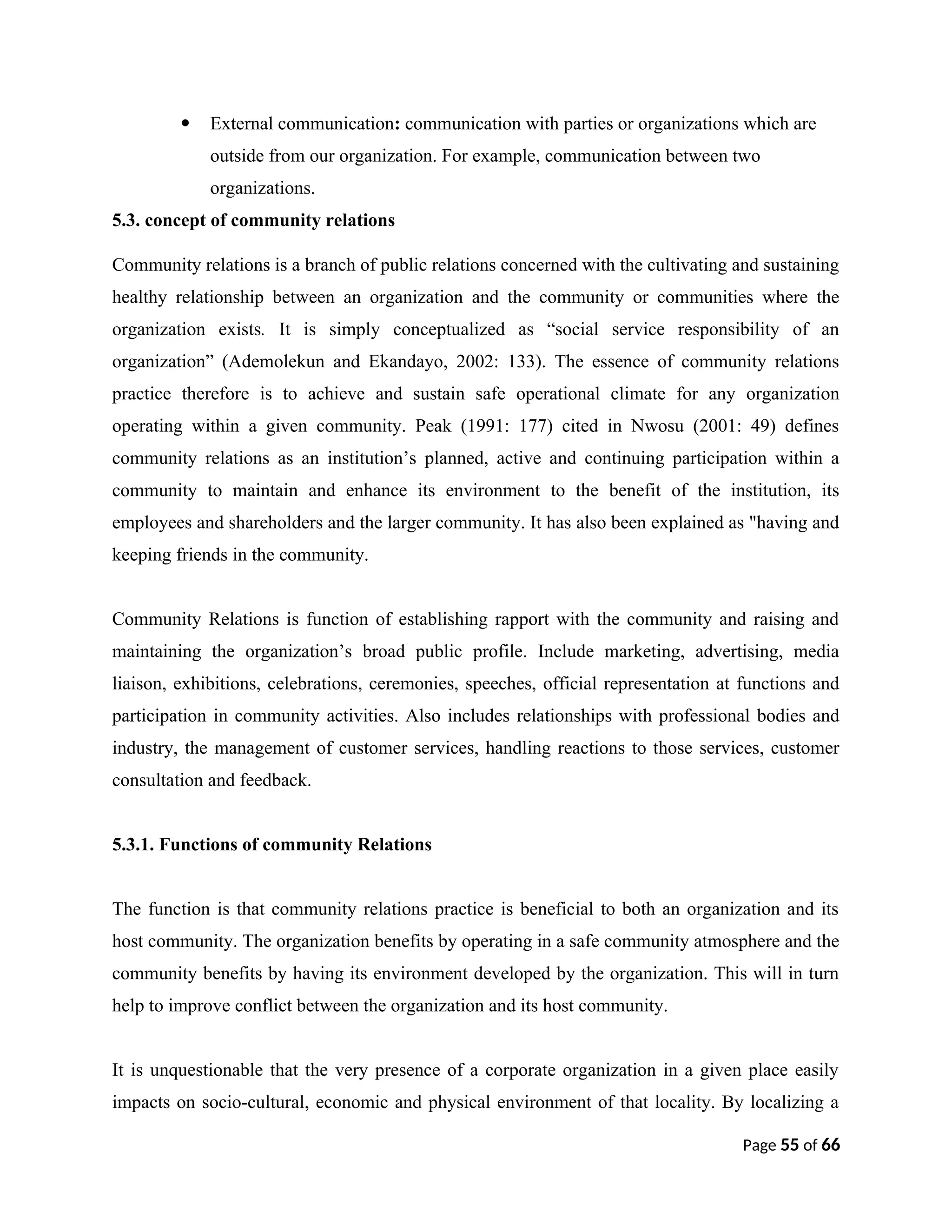  External communication: communication with parties or organizations which are
outside from our organization. For example, communication between two
organizations.
5.3. concept of community relations
Community relations is a branch of public relations concerned with the cultivating and sustaining
healthy relationship between an organization and the community or communities where the
organization exists. It is simply conceptualized as “social service responsibility of an
organization” (Ademolekun and Ekandayo, 2002: 133). The essence of community relations
practice therefore is to achieve and sustain safe operational climate for any organization
operating within a given community. Peak (1991: 177) cited in Nwosu (2001: 49) defines
community relations as an institution’s planned, active and continuing participation within a
community to maintain and enhance its environment to the benefit of the institution, its
employees and shareholders and the larger community. It has also been explained as "having and
keeping friends in the community.
Community Relations is function of establishing rapport with the community and raising and
maintaining the organization’s broad public profile. Include marketing, advertising, media
liaison, exhibitions, celebrations, ceremonies, speeches, official representation at functions and
participation in community activities. Also includes relationships with professional bodies and
industry, the management of customer services, handling reactions to those services, customer
consultation and feedback.
5.3.1. Functions of community Relations
The function is that community relations practice is beneficial to both an organization and its
host community. The organization benefits by operating in a safe community atmosphere and the
community benefits by having its environment developed by the organization. This will in turn
help to improve conflict between the organization and its host community.
It is unquestionable that the very presence of a corporate organization in a given place easily
impacts on socio-cultural, economic and physical environment of that locality. By localizing a
Page 55 of 66
 