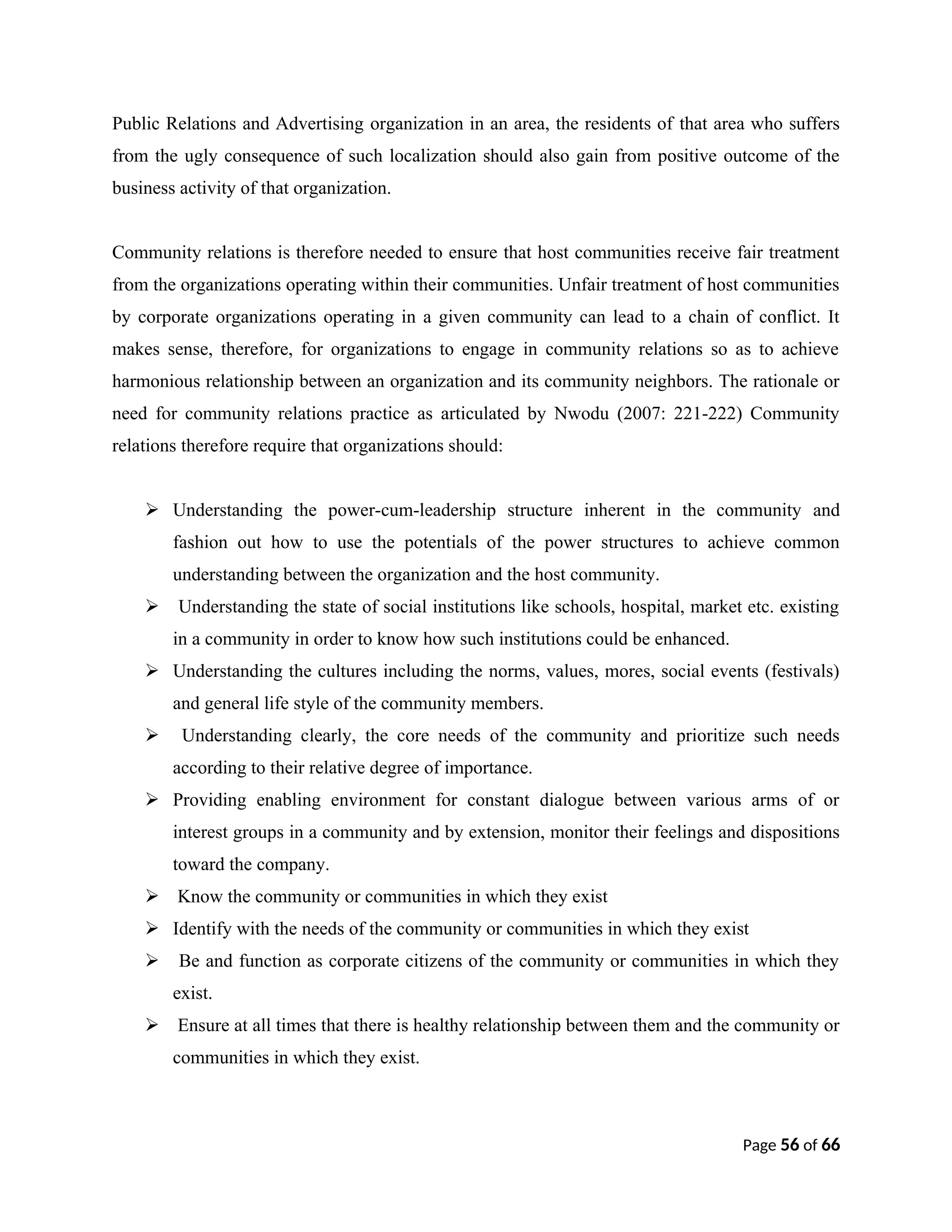 Public Relations and Advertising organization in an area, the residents of that area who suffers
from the ugly consequence of such localization should also gain from positive outcome of the
business activity of that organization.
Community relations is therefore needed to ensure that host communities receive fair treatment
from the organizations operating within their communities. Unfair treatment of host communities
by corporate organizations operating in a given community can lead to a chain of conflict. It
makes sense, therefore, for organizations to engage in community relations so as to achieve
harmonious relationship between an organization and its community neighbors. The rationale or
need for community relations practice as articulated by Nwodu (2007: 221-222) Community
relations therefore require that organizations should:
 Understanding the power-cum-leadership structure inherent in the community and
fashion out how to use the potentials of the power structures to achieve common
understanding between the organization and the host community.
 Understanding the state of social institutions like schools, hospital, market etc. existing
in a community in order to know how such institutions could be enhanced.
 Understanding the cultures including the norms, values, mores, social events (festivals)
and general life style of the community members.
 Understanding clearly, the core needs of the community and prioritize such needs
according to their relative degree of importance.
 Providing enabling environment for constant dialogue between various arms of or
interest groups in a community and by extension, monitor their feelings and dispositions
toward the company.
 Know the community or communities in which they exist
 Identify with the needs of the community or communities in which they exist
 Be and function as corporate citizens of the community or communities in which they
exist.
 Ensure at all times that there is healthy relationship between them and the community or
communities in which they exist.
Page 56 of 66
 