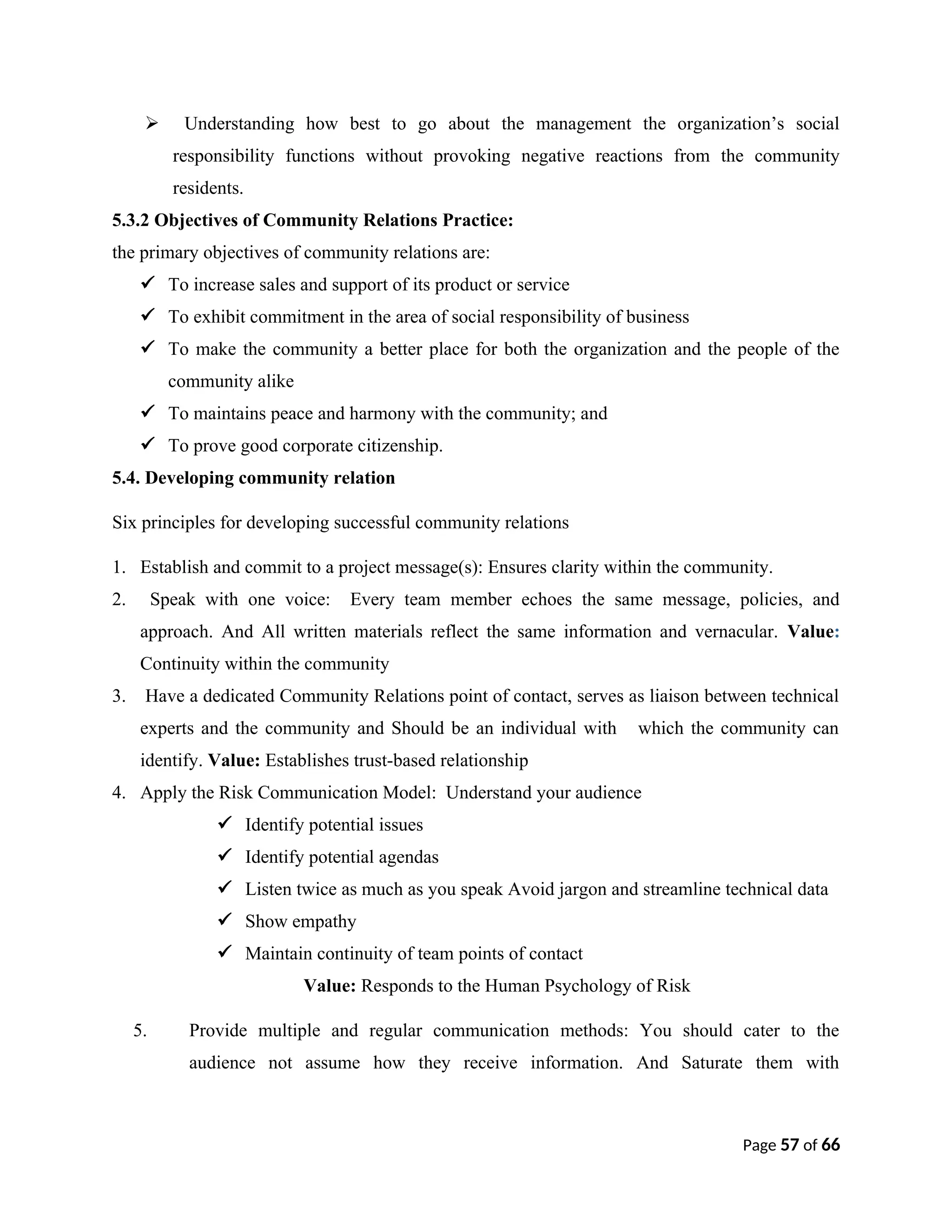  Understanding how best to go about the management the organization’s social
responsibility functions without provoking negative reactions from the community
residents.
5.3.2 Objectives of Community Relations Practice:
the primary objectives of community relations are:
 To increase sales and support of its product or service
 To exhibit commitment in the area of social responsibility of business
 To make the community a better place for both the organization and the people of the
community alike
 To maintains peace and harmony with the community; and
 To prove good corporate citizenship.
5.4. Developing community relation
Six principles for developing successful community relations
1. Establish and commit to a project message(s): Ensures clarity within the community.
2. Speak with one voice: Every team member echoes the same message, policies, and
approach. And All written materials reflect the same information and vernacular. Value:
Continuity within the community
3. Have a dedicated Community Relations point of contact, serves as liaison between technical
experts and the community and Should be an individual with which the community can
identify. Value: Establishes trust-based relationship
4. Apply the Risk Communication Model: Understand your audience
 Identify potential issues
 Identify potential agendas
 Listen twice as much as you speak Avoid jargon and streamline technical data
 Show empathy
 Maintain continuity of team points of contact
Value: Responds to the Human Psychology of Risk
5. Provide multiple and regular communication methods: You should cater to the
audience not assume how they receive information. And Saturate them with
Page 57 of 66
 