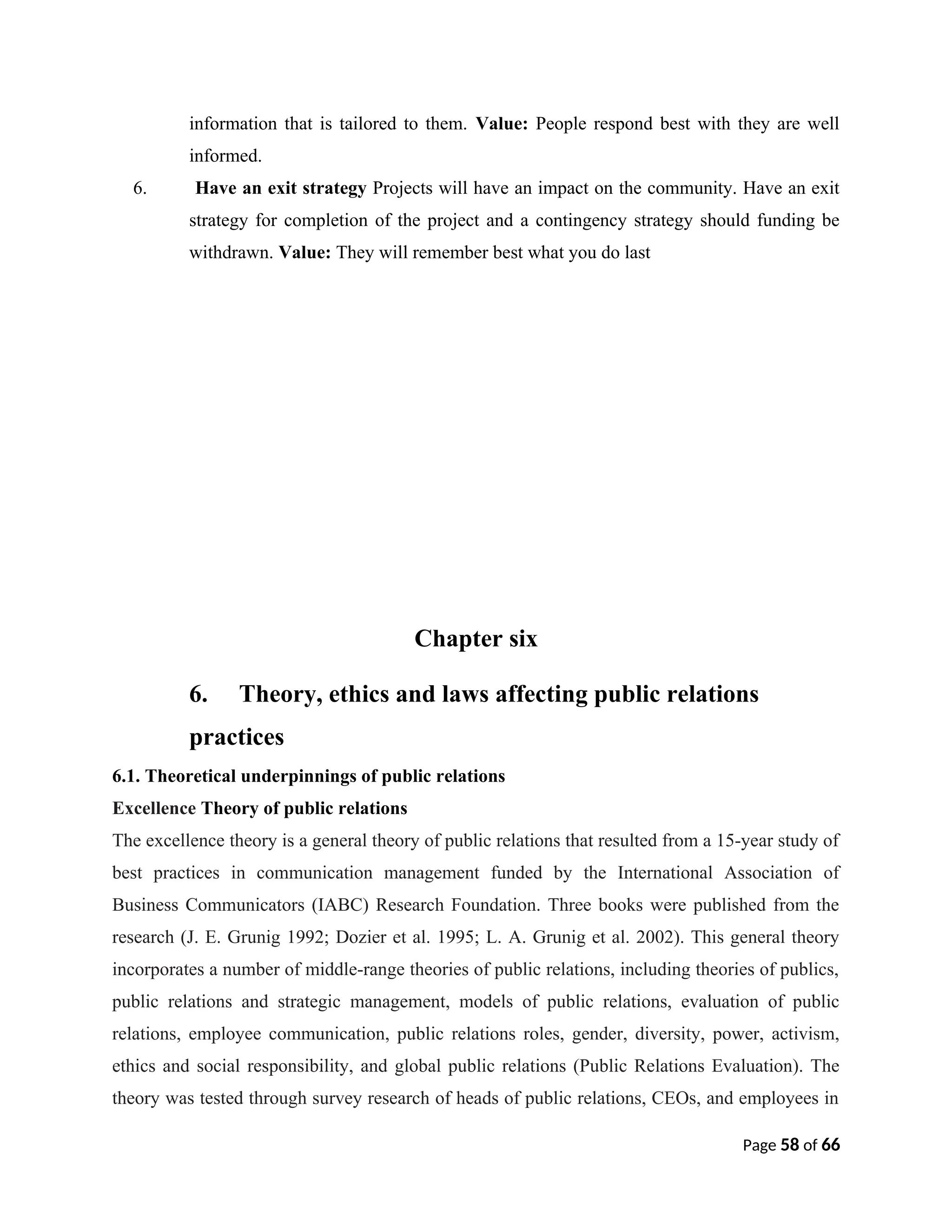 information that is tailored to them. Value: People respond best with they are well
informed.
6. Have an exit strategy Projects will have an impact on the community. Have an exit
strategy for completion of the project and a contingency strategy should funding be
withdrawn. Value: They will remember best what you do last
Chapter six
6. Theory, ethics and laws affecting public relations
practices
6.1. Theoretical underpinnings of public relations
Excellence Theory of public relations
The excellence theory is a general theory of public relations that resulted from a 15-year study of
best practices in communication management funded by the International Association of
Business Communicators (IABC) Research Foundation. Three books were published from the
research (J. E. Grunig 1992; Dozier et al. 1995; L. A. Grunig et al. 2002). This general theory
incorporates a number of middle-range theories of public relations, including theories of publics,
public relations and strategic management, models of public relations, evaluation of public
relations, employee communication, public relations roles, gender, diversity, power, activism,
ethics and social responsibility, and global public relations (Public Relations Evaluation). The
theory was tested through survey research of heads of public relations, CEOs, and employees in
Page 58 of 66
 