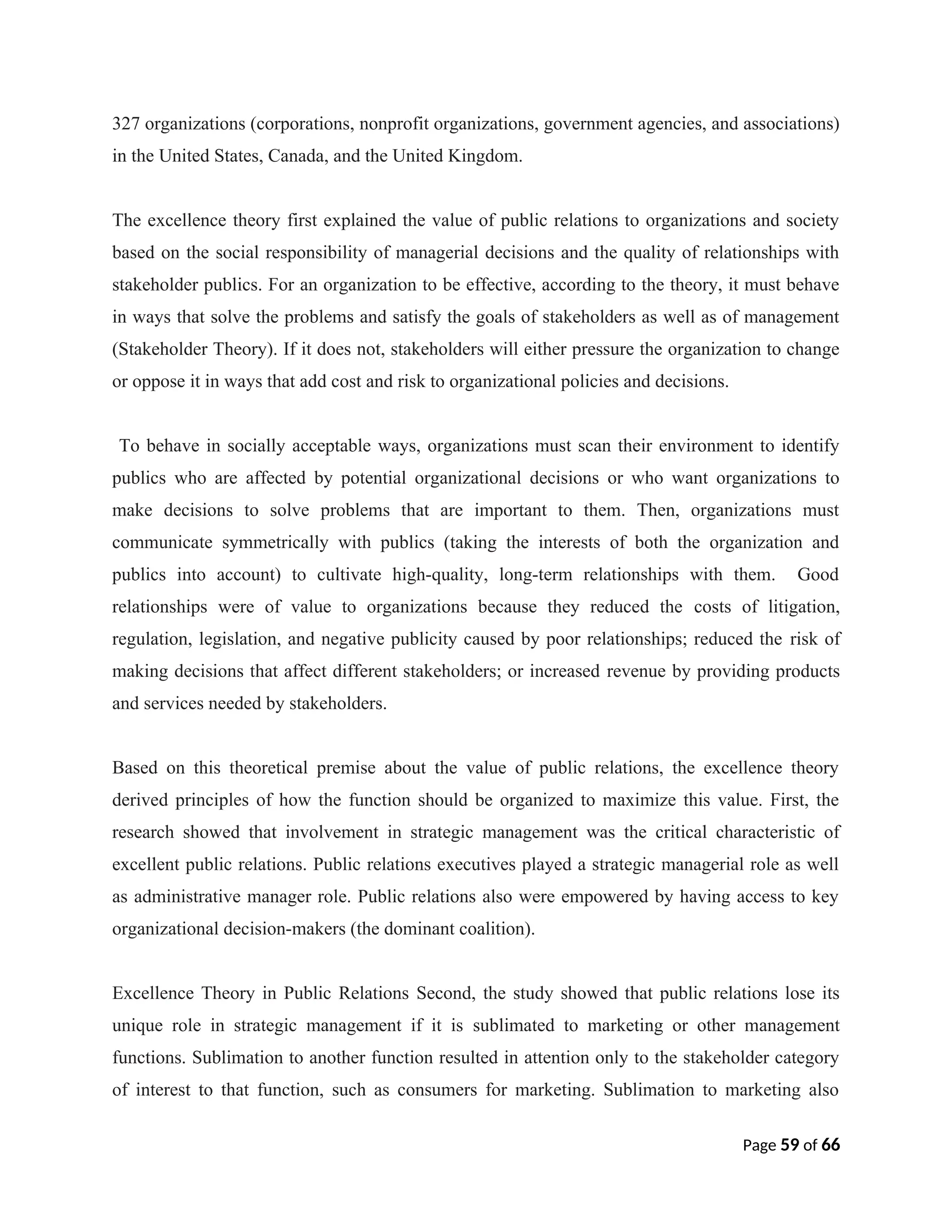 327 organizations (corporations, nonprofit organizations, government agencies, and associations)
in the United States, Canada, and the United Kingdom.
The excellence theory first explained the value of public relations to organizations and society
based on the social responsibility of managerial decisions and the quality of relationships with
stakeholder publics. For an organization to be effective, according to the theory, it must behave
in ways that solve the problems and satisfy the goals of stakeholders as well as of management
(Stakeholder Theory). If it does not, stakeholders will either pressure the organization to change
or oppose it in ways that add cost and risk to organizational policies and decisions.
To behave in socially acceptable ways, organizations must scan their environment to identify
publics who are affected by potential organizational decisions or who want organizations to
make decisions to solve problems that are important to them. Then, organizations must
communicate symmetrically with publics (taking the interests of both the organization and
publics into account) to cultivate high-quality, long-term relationships with them. Good
relationships were of value to organizations because they reduced the costs of litigation,
regulation, legislation, and negative publicity caused by poor relationships; reduced the risk of
making decisions that affect different stakeholders; or increased revenue by providing products
and services needed by stakeholders.
Based on this theoretical premise about the value of public relations, the excellence theory
derived principles of how the function should be organized to maximize this value. First, the
research showed that involvement in strategic management was the critical characteristic of
excellent public relations. Public relations executives played a strategic managerial role as well
as administrative manager role. Public relations also were empowered by having access to key
organizational decision-makers (the dominant coalition).
Excellence Theory in Public Relations Second, the study showed that public relations lose its
unique role in strategic management if it is sublimated to marketing or other management
functions. Sublimation to another function resulted in attention only to the stakeholder category
of interest to that function, such as consumers for marketing. Sublimation to marketing also
Page 59 of 66
 