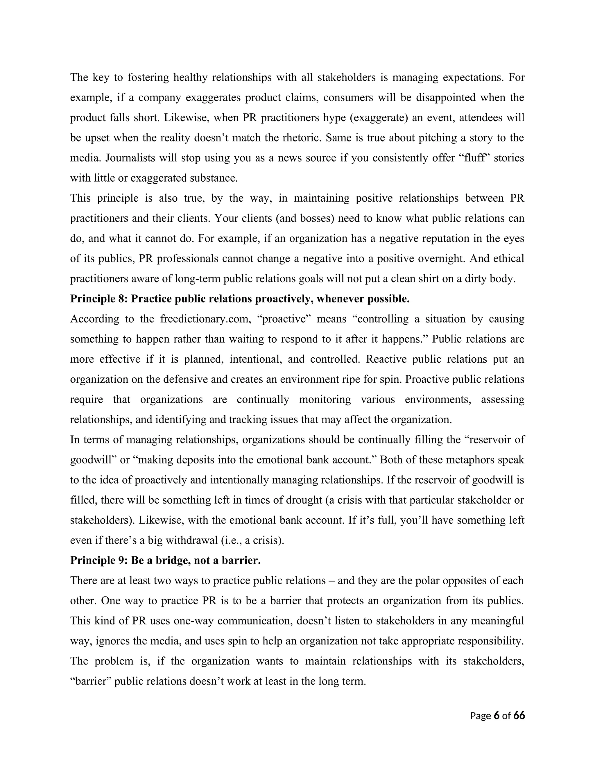 The key to fostering healthy relationships with all stakeholders is managing expectations. For
example, if a company exaggerates product claims, consumers will be disappointed when the
product falls short. Likewise, when PR practitioners hype (exaggerate) an event, attendees will
be upset when the reality doesn’t match the rhetoric. Same is true about pitching a story to the
media. Journalists will stop using you as a news source if you consistently offer “fluff” stories
with little or exaggerated substance.
This principle is also true, by the way, in maintaining positive relationships between PR
practitioners and their clients. Your clients (and bosses) need to know what public relations can
do, and what it cannot do. For example, if an organization has a negative reputation in the eyes
of its publics, PR professionals cannot change a negative into a positive overnight. And ethical
practitioners aware of long-term public relations goals will not put a clean shirt on a dirty body.
Principle 8: Practice public relations proactively, whenever possible.
According to the freedictionary.com, “proactive” means “controlling a situation by causing
something to happen rather than waiting to respond to it after it happens.” Public relations are
more effective if it is planned, intentional, and controlled. Reactive public relations put an
organization on the defensive and creates an environment ripe for spin. Proactive public relations
require that organizations are continually monitoring various environments, assessing
relationships, and identifying and tracking issues that may affect the organization.
In terms of managing relationships, organizations should be continually filling the “reservoir of
goodwill” or “making deposits into the emotional bank account.” Both of these metaphors speak
to the idea of proactively and intentionally managing relationships. If the reservoir of goodwill is
filled, there will be something left in times of drought (a crisis with that particular stakeholder or
stakeholders). Likewise, with the emotional bank account. If it’s full, you’ll have something left
even if there’s a big withdrawal (i.e., a crisis).
Principle 9: Be a bridge, not a barrier.
There are at least two ways to practice public relations – and they are the polar opposites of each
other. One way to practice PR is to be a barrier that protects an organization from its publics.
This kind of PR uses one-way communication, doesn’t listen to stakeholders in any meaningful
way, ignores the media, and uses spin to help an organization not take appropriate responsibility.
The problem is, if the organization wants to maintain relationships with its stakeholders,
“barrier” public relations doesn’t work at least in the long term.
Page 6 of 66
 