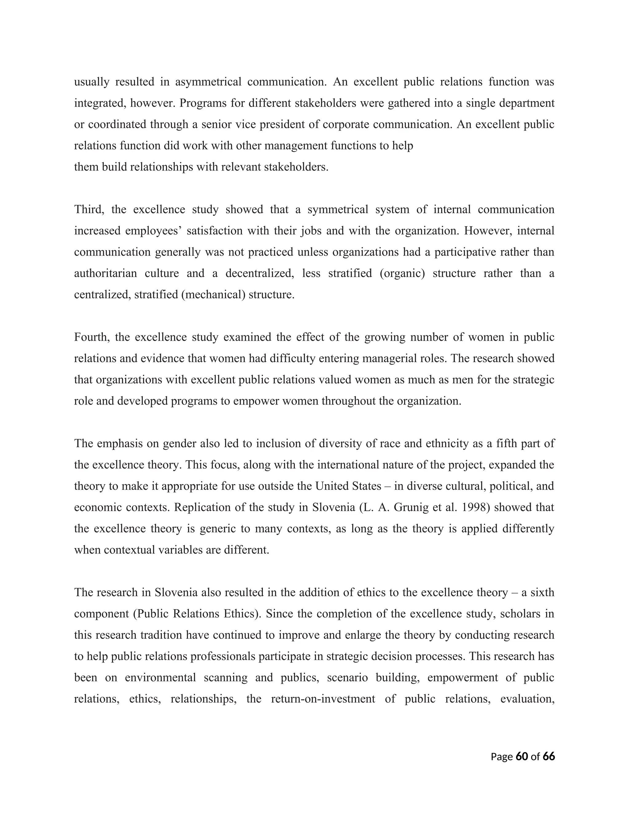 usually resulted in asymmetrical communication. An excellent public relations function was
integrated, however. Programs for different stakeholders were gathered into a single department
or coordinated through a senior vice president of corporate communication. An excellent public
relations function did work with other management functions to help
them build relationships with relevant stakeholders.
Third, the excellence study showed that a symmetrical system of internal communication
increased employees’ satisfaction with their jobs and with the organization. However, internal
communication generally was not practiced unless organizations had a participative rather than
authoritarian culture and a decentralized, less stratified (organic) structure rather than a
centralized, stratified (mechanical) structure.
Fourth, the excellence study examined the effect of the growing number of women in public
relations and evidence that women had difficulty entering managerial roles. The research showed
that organizations with excellent public relations valued women as much as men for the strategic
role and developed programs to empower women throughout the organization.
The emphasis on gender also led to inclusion of diversity of race and ethnicity as a fifth part of
the excellence theory. This focus, along with the international nature of the project, expanded the
theory to make it appropriate for use outside the United States – in diverse cultural, political, and
economic contexts. Replication of the study in Slovenia (L. A. Grunig et al. 1998) showed that
the excellence theory is generic to many contexts, as long as the theory is applied differently
when contextual variables are different.
The research in Slovenia also resulted in the addition of ethics to the excellence theory – a sixth
component (Public Relations Ethics). Since the completion of the excellence study, scholars in
this research tradition have continued to improve and enlarge the theory by conducting research
to help public relations professionals participate in strategic decision processes. This research has
been on environmental scanning and publics, scenario building, empowerment of public
relations, ethics, relationships, the return-on-investment of public relations, evaluation,
Page 60 of 66
 