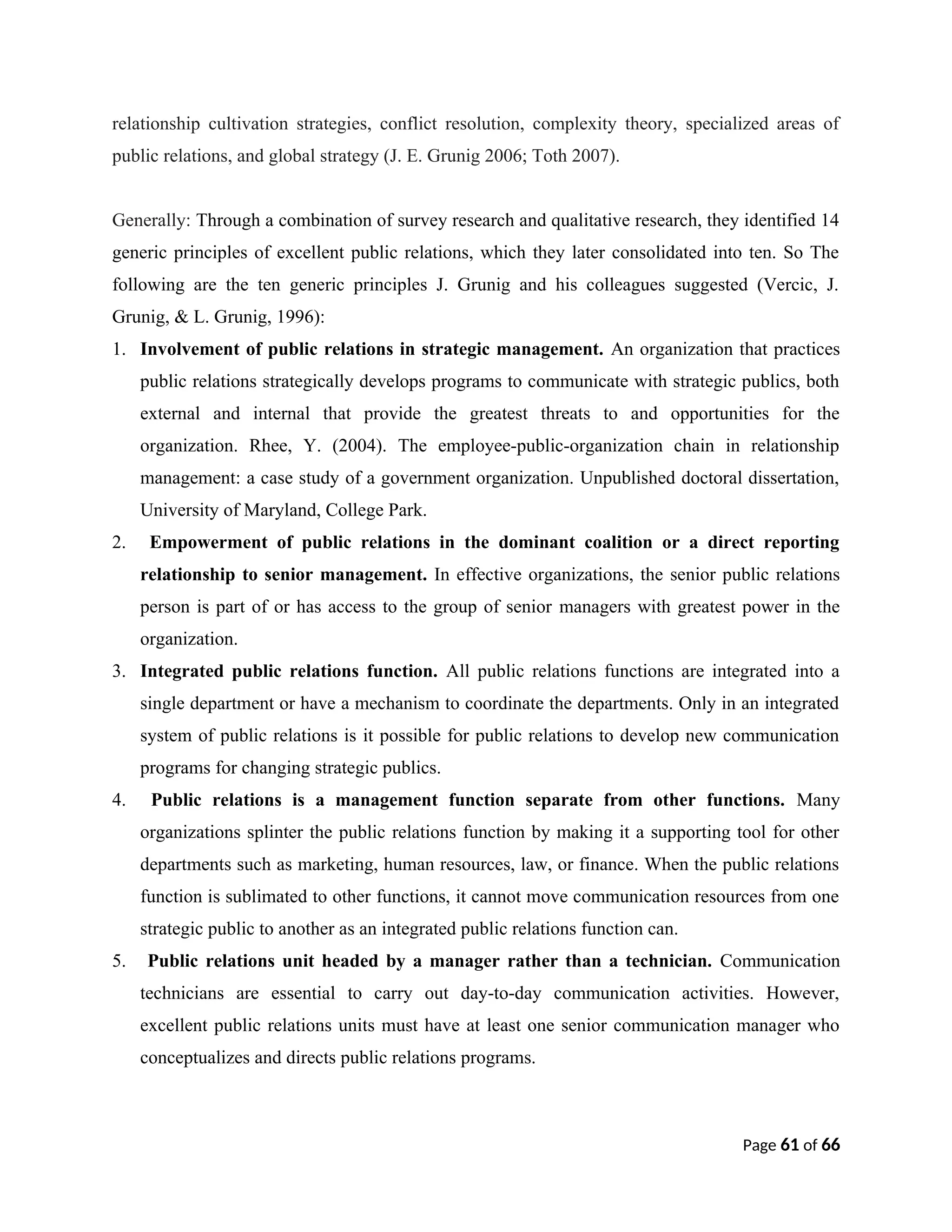 relationship cultivation strategies, conflict resolution, complexity theory, specialized areas of
public relations, and global strategy (J. E. Grunig 2006; Toth 2007).
Generally: Through a combination of survey research and qualitative research, they identified 14
generic principles of excellent public relations, which they later consolidated into ten. So The
following are the ten generic principles J. Grunig and his colleagues suggested (Vercic, J.
Grunig, & L. Grunig, 1996):
1. Involvement of public relations in strategic management. An organization that practices
public relations strategically develops programs to communicate with strategic publics, both
external and internal that provide the greatest threats to and opportunities for the
organization. Rhee, Y. (2004). The employee-public-organization chain in relationship
management: a case study of a government organization. Unpublished doctoral dissertation,
University of Maryland, College Park.
2. Empowerment of public relations in the dominant coalition or a direct reporting
relationship to senior management. In effective organizations, the senior public relations
person is part of or has access to the group of senior managers with greatest power in the
organization.
3. Integrated public relations function. All public relations functions are integrated into a
single department or have a mechanism to coordinate the departments. Only in an integrated
system of public relations is it possible for public relations to develop new communication
programs for changing strategic publics.
4. Public relations is a management function separate from other functions. Many
organizations splinter the public relations function by making it a supporting tool for other
departments such as marketing, human resources, law, or finance. When the public relations
function is sublimated to other functions, it cannot move communication resources from one
strategic public to another as an integrated public relations function can.
5. Public relations unit headed by a manager rather than a technician. Communication
technicians are essential to carry out day-to-day communication activities. However,
excellent public relations units must have at least one senior communication manager who
conceptualizes and directs public relations programs.
Page 61 of 66
 
