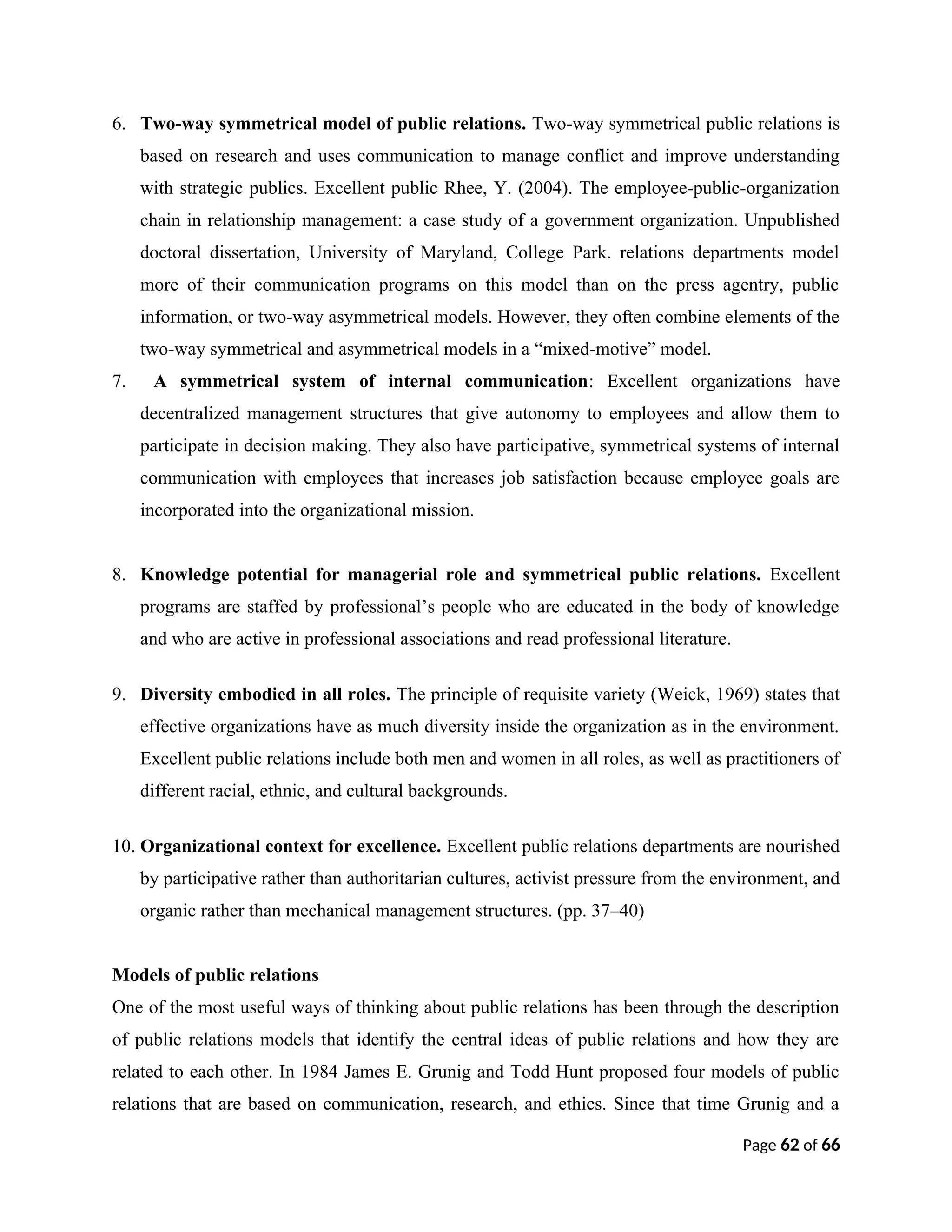 6. Two-way symmetrical model of public relations. Two-way symmetrical public relations is
based on research and uses communication to manage conflict and improve understanding
with strategic publics. Excellent public Rhee, Y. (2004). The employee-public-organization
chain in relationship management: a case study of a government organization. Unpublished
doctoral dissertation, University of Maryland, College Park. relations departments model
more of their communication programs on this model than on the press agentry, public
information, or two-way asymmetrical models. However, they often combine elements of the
two-way symmetrical and asymmetrical models in a “mixed-motive” model.
7. A symmetrical system of internal communication: Excellent organizations have
decentralized management structures that give autonomy to employees and allow them to
participate in decision making. They also have participative, symmetrical systems of internal
communication with employees that increases job satisfaction because employee goals are
incorporated into the organizational mission.
8. Knowledge potential for managerial role and symmetrical public relations. Excellent
programs are staffed by professional’s people who are educated in the body of knowledge
and who are active in professional associations and read professional literature.
9. Diversity embodied in all roles. The principle of requisite variety (Weick, 1969) states that
effective organizations have as much diversity inside the organization as in the environment.
Excellent public relations include both men and women in all roles, as well as practitioners of
different racial, ethnic, and cultural backgrounds.
10. Organizational context for excellence. Excellent public relations departments are nourished
by participative rather than authoritarian cultures, activist pressure from the environment, and
organic rather than mechanical management structures. (pp. 37–40)
Models of public relations
One of the most useful ways of thinking about public relations has been through the description
of public relations models that identify the central ideas of public relations and how they are
related to each other. In 1984 James E. Grunig and Todd Hunt proposed four models of public
relations that are based on communication, research, and ethics. Since that time Grunig and a
Page 62 of 66
 