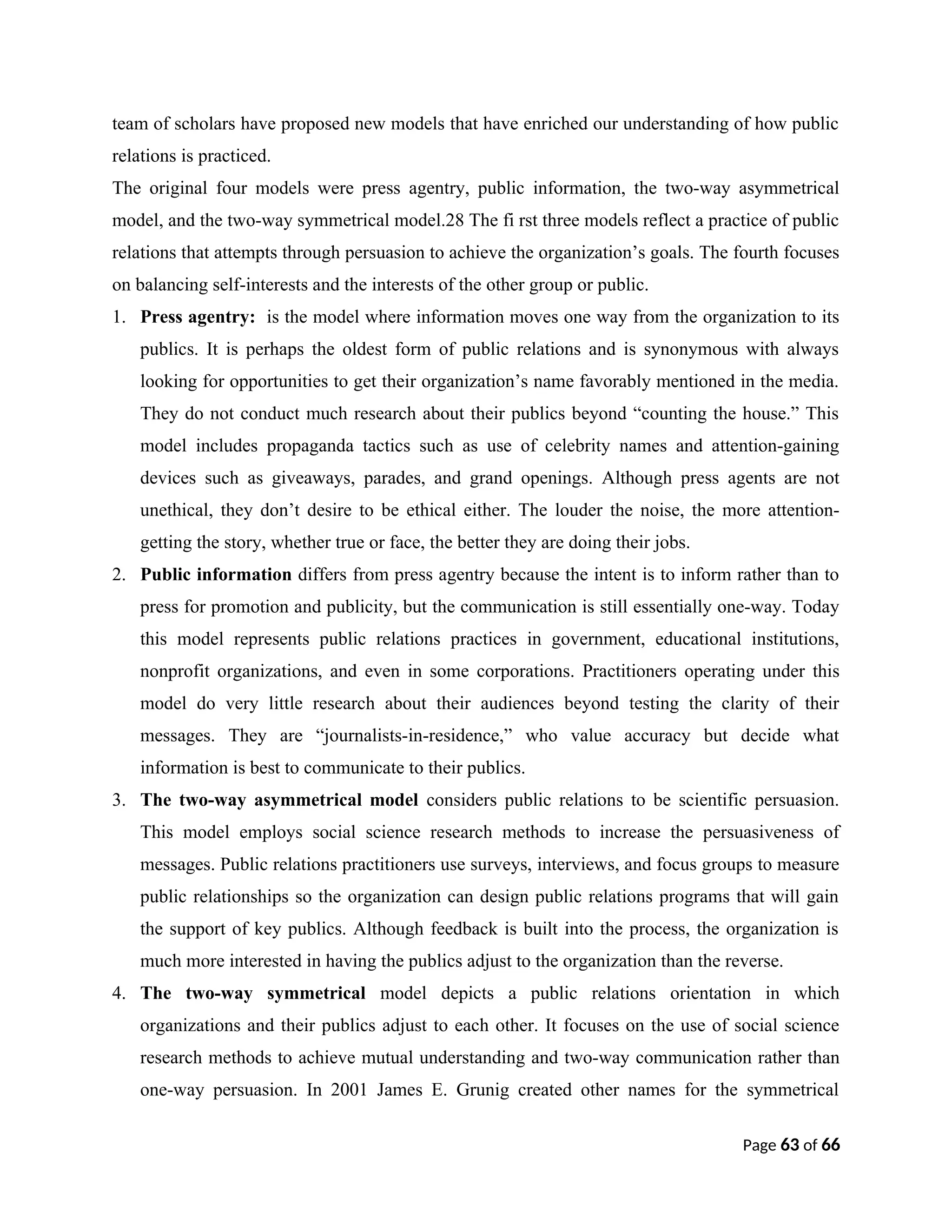 team of scholars have proposed new models that have enriched our understanding of how public
relations is practiced.
The original four models were press agentry, public information, the two-way asymmetrical
model, and the two-way symmetrical model.28 The fi rst three models reflect a practice of public
relations that attempts through persuasion to achieve the organization’s goals. The fourth focuses
on balancing self-interests and the interests of the other group or public.
1. Press agentry: is the model where information moves one way from the organization to its
publics. It is perhaps the oldest form of public relations and is synonymous with always
looking for opportunities to get their organization’s name favorably mentioned in the media.
They do not conduct much research about their publics beyond “counting the house.” This
model includes propaganda tactics such as use of celebrity names and attention-gaining
devices such as giveaways, parades, and grand openings. Although press agents are not
unethical, they don’t desire to be ethical either. The louder the noise, the more attention-
getting the story, whether true or face, the better they are doing their jobs.
2. Public information differs from press agentry because the intent is to inform rather than to
press for promotion and publicity, but the communication is still essentially one-way. Today
this model represents public relations practices in government, educational institutions,
nonprofit organizations, and even in some corporations. Practitioners operating under this
model do very little research about their audiences beyond testing the clarity of their
messages. They are “journalists-in-residence,” who value accuracy but decide what
information is best to communicate to their publics.
3. The two-way asymmetrical model considers public relations to be scientific persuasion.
This model employs social science research methods to increase the persuasiveness of
messages. Public relations practitioners use surveys, interviews, and focus groups to measure
public relationships so the organization can design public relations programs that will gain
the support of key publics. Although feedback is built into the process, the organization is
much more interested in having the publics adjust to the organization than the reverse.
4. The two-way symmetrical model depicts a public relations orientation in which
organizations and their publics adjust to each other. It focuses on the use of social science
research methods to achieve mutual understanding and two-way communication rather than
one-way persuasion. In 2001 James E. Grunig created other names for the symmetrical
Page 63 of 66
 