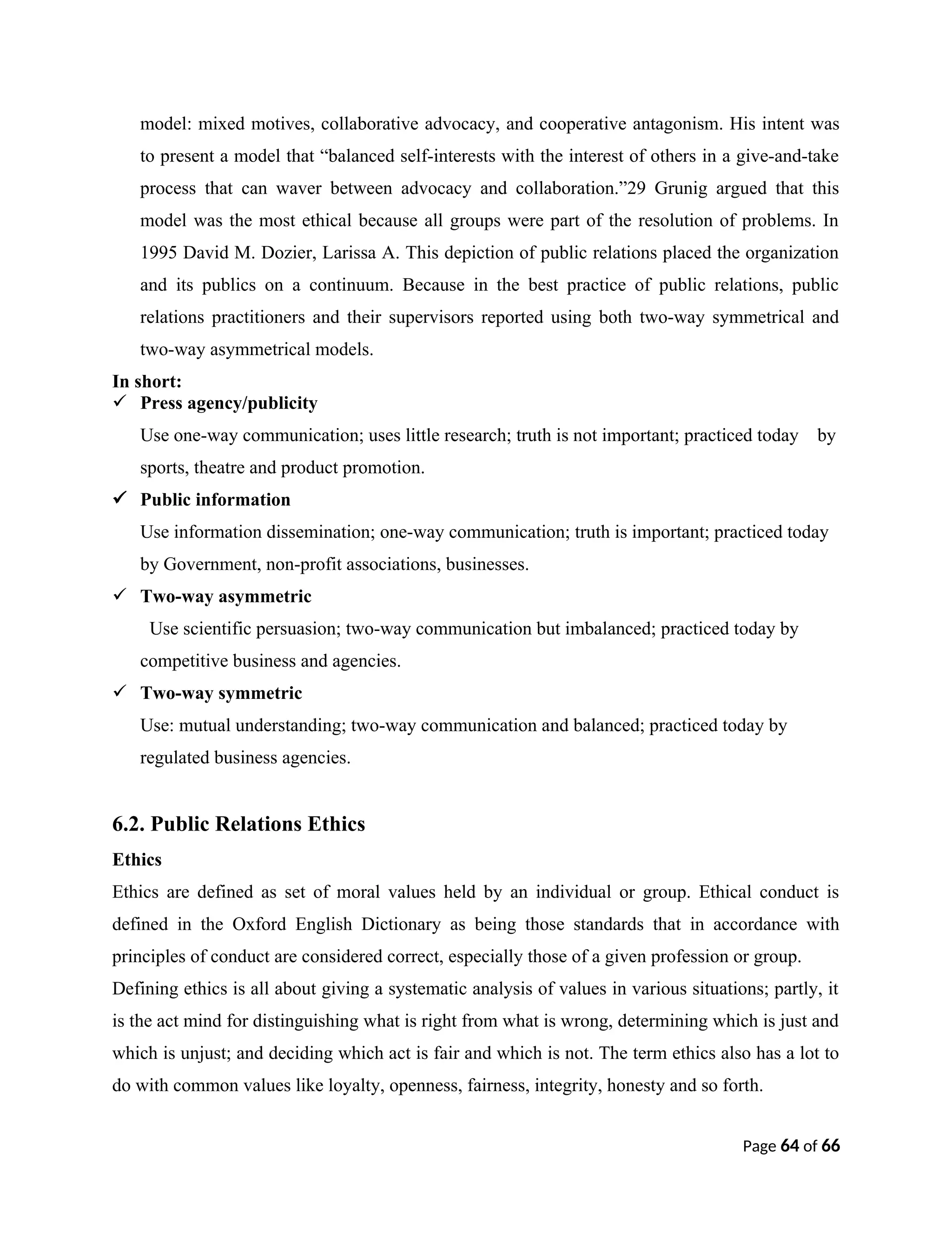 model: mixed motives, collaborative advocacy, and cooperative antagonism. His intent was
to present a model that “balanced self-interests with the interest of others in a give-and-take
process that can waver between advocacy and collaboration.”29 Grunig argued that this
model was the most ethical because all groups were part of the resolution of problems. In
1995 David M. Dozier, Larissa A. This depiction of public relations placed the organization
and its publics on a continuum. Because in the best practice of public relations, public
relations practitioners and their supervisors reported using both two-way symmetrical and
two-way asymmetrical models.
In short:
 Press agency/publicity
Use one-way communication; uses little research; truth is not important; practiced today by
sports, theatre and product promotion.
 Public information
Use information dissemination; one-way communication; truth is important; practiced today
by Government, non-profit associations, businesses.
 Two-way asymmetric
Use scientific persuasion; two-way communication but imbalanced; practiced today by
competitive business and agencies.
 Two-way symmetric
Use: mutual understanding; two-way communication and balanced; practiced today by
regulated business agencies.
6.2. Public Relations Ethics
Ethics
Ethics are defined as set of moral values held by an individual or group. Ethical conduct is
defined in the Oxford English Dictionary as being those standards that in accordance with
principles of conduct are considered correct, especially those of a given profession or group.
Defining ethics is all about giving a systematic analysis of values in various situations; partly, it
is the act mind for distinguishing what is right from what is wrong, determining which is just and
which is unjust; and deciding which act is fair and which is not. The term ethics also has a lot to
do with common values like loyalty, openness, fairness, integrity, honesty and so forth.
Page 64 of 66
 