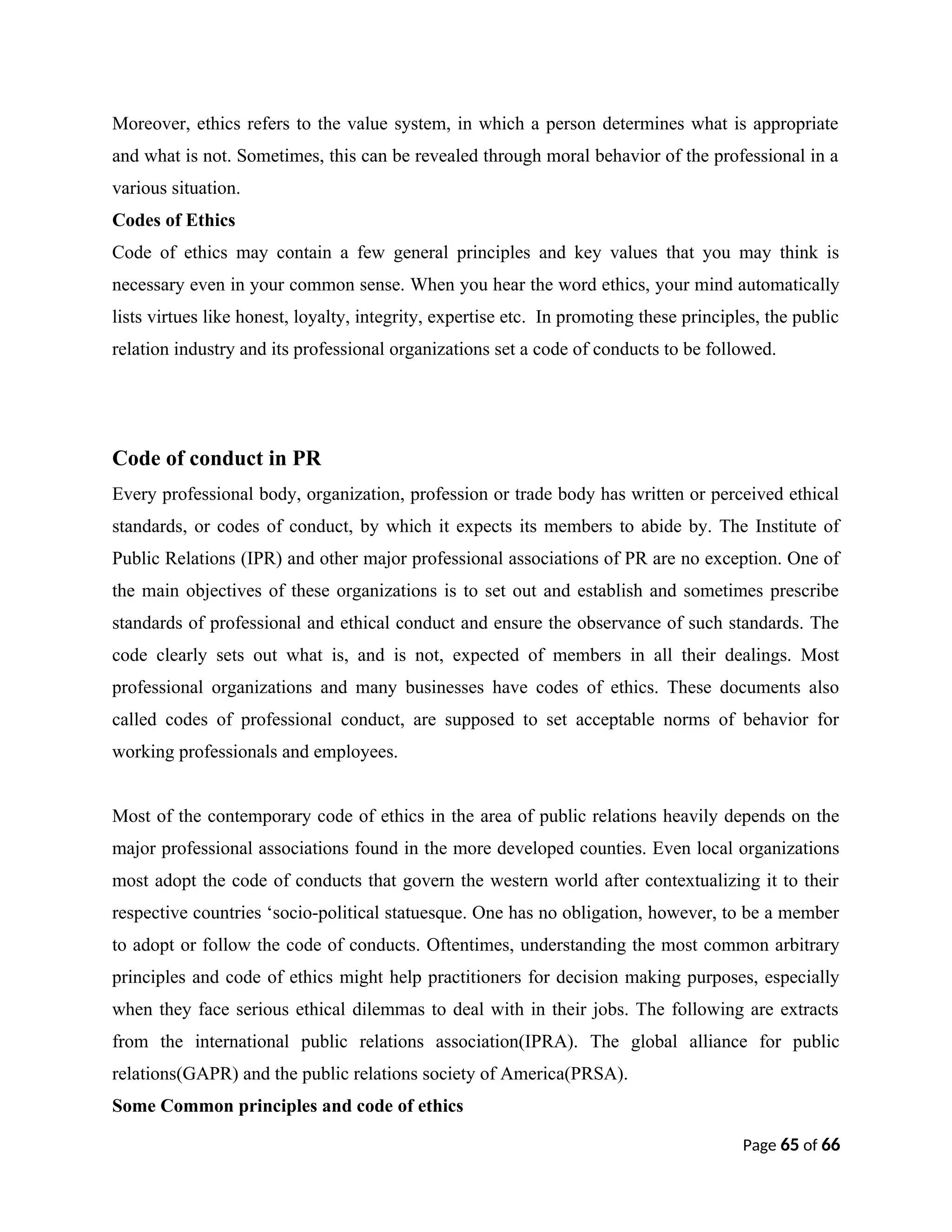 Moreover, ethics refers to the value system, in which a person determines what is appropriate
and what is not. Sometimes, this can be revealed through moral behavior of the professional in a
various situation.
Codes of Ethics
Code of ethics may contain a few general principles and key values that you may think is
necessary even in your common sense. When you hear the word ethics, your mind automatically
lists virtues like honest, loyalty, integrity, expertise etc. In promoting these principles, the public
relation industry and its professional organizations set a code of conducts to be followed.
Code of conduct in PR
Every professional body, organization, profession or trade body has written or perceived ethical
standards, or codes of conduct, by which it expects its members to abide by. The Institute of
Public Relations (IPR) and other major professional associations of PR are no exception. One of
the main objectives of these organizations is to set out and establish and sometimes prescribe
standards of professional and ethical conduct and ensure the observance of such standards. The
code clearly sets out what is, and is not, expected of members in all their dealings. Most
professional organizations and many businesses have codes of ethics. These documents also
called codes of professional conduct, are supposed to set acceptable norms of behavior for
working professionals and employees.
Most of the contemporary code of ethics in the area of public relations heavily depends on the
major professional associations found in the more developed counties. Even local organizations
most adopt the code of conducts that govern the western world after contextualizing it to their
respective countries ‘socio-political statuesque. One has no obligation, however, to be a member
to adopt or follow the code of conducts. Oftentimes, understanding the most common arbitrary
principles and code of ethics might help practitioners for decision making purposes, especially
when they face serious ethical dilemmas to deal with in their jobs. The following are extracts
from the international public relations association(IPRA). The global alliance for public
relations(GAPR) and the public relations society of America(PRSA).
Some Common principles and code of ethics
Page 65 of 66
 