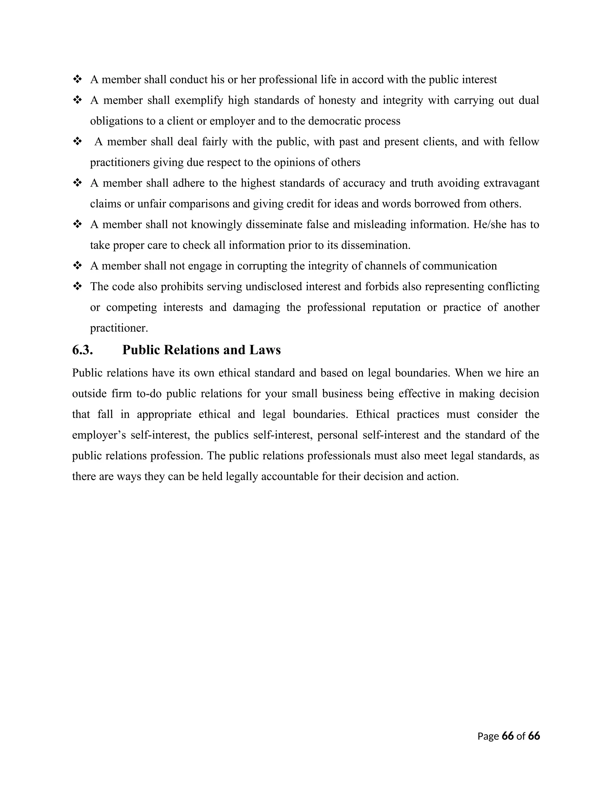  A member shall conduct his or her professional life in accord with the public interest
 A member shall exemplify high standards of honesty and integrity with carrying out dual
obligations to a client or employer and to the democratic process
 A member shall deal fairly with the public, with past and present clients, and with fellow
practitioners giving due respect to the opinions of others
 A member shall adhere to the highest standards of accuracy and truth avoiding extravagant
claims or unfair comparisons and giving credit for ideas and words borrowed from others.
 A member shall not knowingly disseminate false and misleading information. He/she has to
take proper care to check all information prior to its dissemination.
 A member shall not engage in corrupting the integrity of channels of communication
 The code also prohibits serving undisclosed interest and forbids also representing conflicting
or competing interests and damaging the professional reputation or practice of another
practitioner.
6.3. Public Relations and Laws
Public relations have its own ethical standard and based on legal boundaries. When we hire an
outside firm to-do public relations for your small business being effective in making decision
that fall in appropriate ethical and legal boundaries. Ethical practices must consider the
employer’s self-interest, the publics self-interest, personal self-interest and the standard of the
public relations profession. The public relations professionals must also meet legal standards, as
there are ways they can be held legally accountable for their decision and action.
Page 66 of 66
 