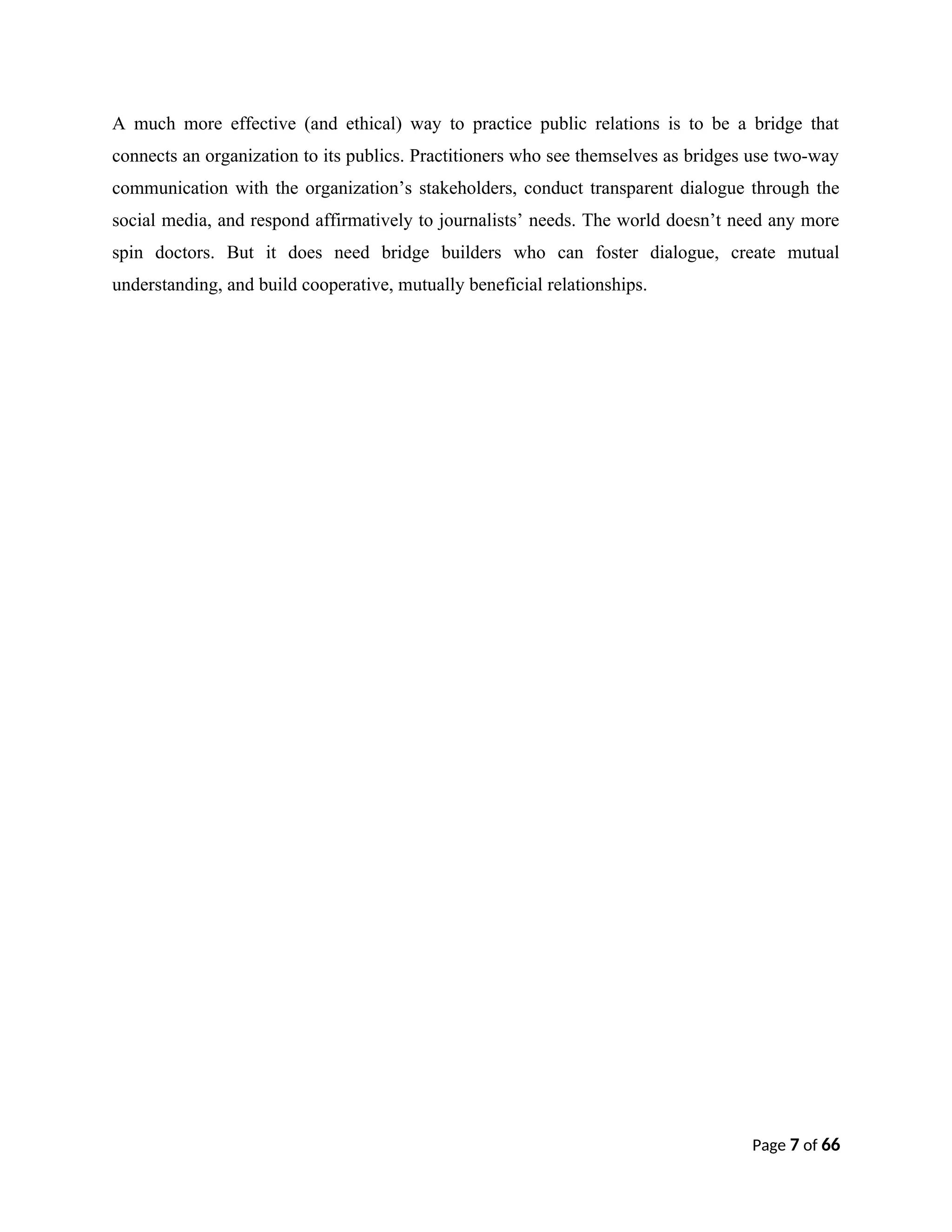 A much more effective (and ethical) way to practice public relations is to be a bridge that
connects an organization to its publics. Practitioners who see themselves as bridges use two-way
communication with the organization’s stakeholders, conduct transparent dialogue through the
social media, and respond affirmatively to journalists’ needs. The world doesn’t need any more
spin doctors. But it does need bridge builders who can foster dialogue, create mutual
understanding, and build cooperative, mutually beneficial relationships.
Page 7 of 66
 