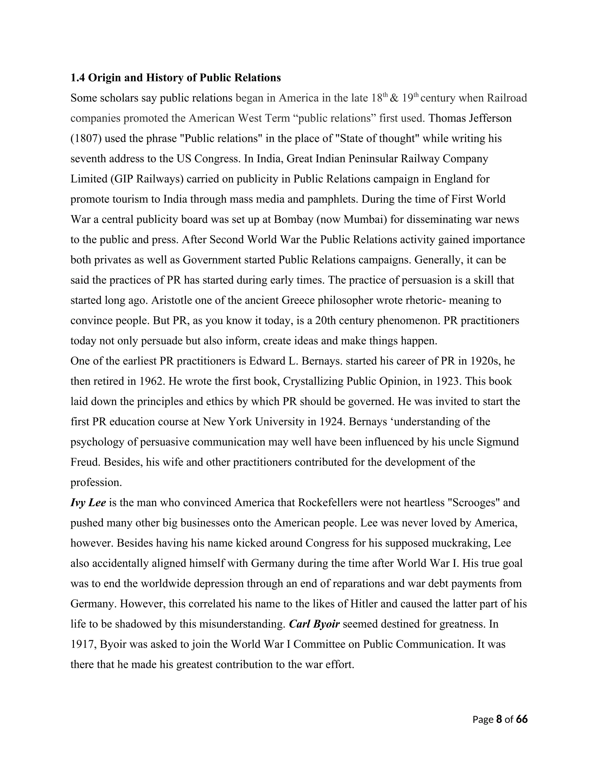 1.4 Origin and History of Public Relations
Some scholars say public relations began in America in the late 18th
& 19th
century when Railroad
companies promoted the American West Term “public relations” first used. Thomas Jefferson
(1807) used the phrase "Public relations" in the place of "State of thought" while writing his
seventh address to the US Congress. In India, Great Indian Peninsular Railway Company
Limited (GIP Railways) carried on publicity in Public Relations campaign in England for
promote tourism to India through mass media and pamphlets. During the time of First World
War a central publicity board was set up at Bombay (now Mumbai) for disseminating war news
to the public and press. After Second World War the Public Relations activity gained importance
both privates as well as Government started Public Relations campaigns. Generally, it can be
said the practices of PR has started during early times. The practice of persuasion is a skill that
started long ago. Aristotle one of the ancient Greece philosopher wrote rhetoric- meaning to
convince people. But PR, as you know it today, is a 20th century phenomenon. PR practitioners
today not only persuade but also inform, create ideas and make things happen.
One of the earliest PR practitioners is Edward L. Bernays. started his career of PR in 1920s, he
then retired in 1962. He wrote the first book, Crystallizing Public Opinion, in 1923. This book
laid down the principles and ethics by which PR should be governed. He was invited to start the
first PR education course at New York University in 1924. Bernays ‘understanding of the
psychology of persuasive communication may well have been influenced by his uncle Sigmund
Freud. Besides, his wife and other practitioners contributed for the development of the
profession.
Ivy Lee is the man who convinced America that Rockefellers were not heartless "Scrooges" and
pushed many other big businesses onto the American people. Lee was never loved by America,
however. Besides having his name kicked around Congress for his supposed muckraking, Lee
also accidentally aligned himself with Germany during the time after World War I. His true goal
was to end the worldwide depression through an end of reparations and war debt payments from
Germany. However, this correlated his name to the likes of Hitler and caused the latter part of his
life to be shadowed by this misunderstanding. Carl Byoir seemed destined for greatness. In
1917, Byoir was asked to join the World War I Committee on Public Communication. It was
there that he made his greatest contribution to the war effort.
Page 8 of 66
 