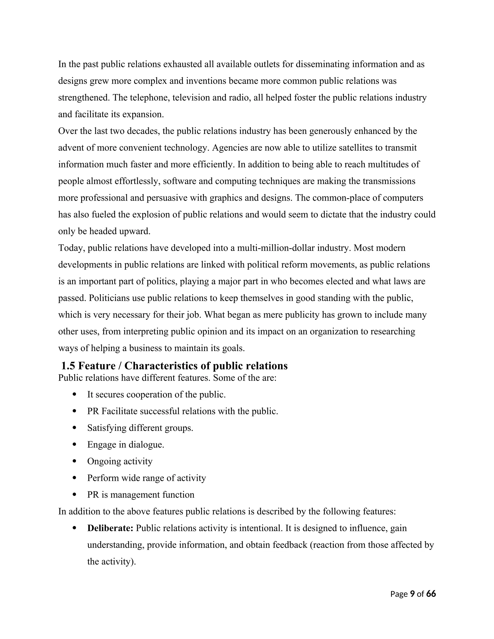 In the past public relations exhausted all available outlets for disseminating information and as
designs grew more complex and inventions became more common public relations was
strengthened. The telephone, television and radio, all helped foster the public relations industry
and facilitate its expansion.
Over the last two decades, the public relations industry has been generously enhanced by the
advent of more convenient technology. Agencies are now able to utilize satellites to transmit
information much faster and more efficiently. In addition to being able to reach multitudes of
people almost effortlessly, software and computing techniques are making the transmissions
more professional and persuasive with graphics and designs. The common-place of computers
has also fueled the explosion of public relations and would seem to dictate that the industry could
only be headed upward.
Today, public relations have developed into a multi-million-dollar industry. Most modern
developments in public relations are linked with political reform movements, as public relations
is an important part of politics, playing a major part in who becomes elected and what laws are
passed. Politicians use public relations to keep themselves in good standing with the public,
which is very necessary for their job. What began as mere publicity has grown to include many
other uses, from interpreting public opinion and its impact on an organization to researching
ways of helping a business to maintain its goals.
1.5 Feature / Characteristics of public relations
Public relations have different features. Some of the are:
 It secures cooperation of the public.
 PR Facilitate successful relations with the public.
 Satisfying different groups.
 Engage in dialogue.
 Ongoing activity
 Perform wide range of activity
 PR is management function
In addition to the above features public relations is described by the following features:
 Deliberate: Public relations activity is intentional. It is designed to influence, gain
understanding, provide information, and obtain feedback (reaction from those affected by
the activity).
Page 9 of 66
 