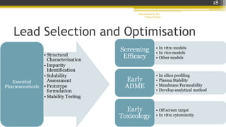 Lead Selection and Optimisation
• Structural
Characterisation
• Impurity
Identification
• Solubility
Assessment
• Prototype
formulation
• Stability Testing
Essential
Pharmaceuticals
Introduction to Pre-
Clinical Trials
18
• In vitro models
• In vivo models
• Other models
Screening
Efficacy
• In silico profiling
• Plasma Stability
• Membrane Permeability
• Develop analytical method
Early
ADME
• Off screen target
• In vitro cytotoxicity
Early
Toxicology
 