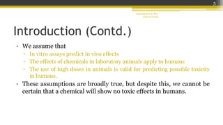 Introduction (Contd.)
• We assume that
▫ In vitro assays predict in vivo effects
▫ The effects of chemicals in laboratory animals apply to humans
▫ The use of high doses in animals is valid for predicting possible toxicity
in humans.
• These assumptions are broadly true, but despite this, we cannot be
certain that a chemical will show no toxic effects in humans.
Introduction to Pre-
Clinical Trials
5
 