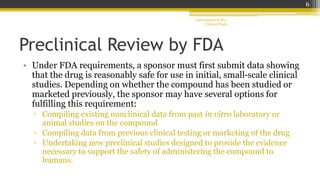Preclinical Review by FDA
• Under FDA requirements, a sponsor must first submit data showing
that the drug is reasonably safe for use in initial, small-scale clinical
studies. Depending on whether the compound has been studied or
marketed previously, the sponsor may have several options for
fulfilling this requirement:
▫ Compiling existing nonclinical data from past in vitro laboratory or
animal studies on the compound
▫ Compiling data from previous clinical testing or marketing of the drug
▫ Undertaking new preclinical studies designed to provide the evidence
necessary to support the safety of administering the compound to
humans.
Introduction to Pre-
Clinical Trials
6
 