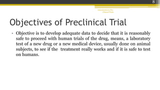 Objectives of Preclinical Trial
• Objective is to develop adequate data to decide that it is reasonably
safe to proceed with human trials of the drug, means, a laboratory
test of a new drug or a new medical device, usually done on animal
subjects, to see if the treatment really works and if it is safe to test
on humans.
Introduction to Pre-
Clinical Trials
8
 