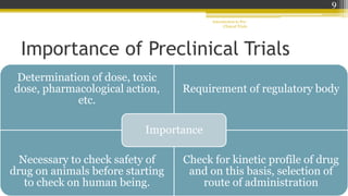 Importance of Preclinical Trials
Determination of dose, toxic
dose, pharmacological action,
etc.
Requirement of regulatory body
Necessary to check safety of
drug on animals before starting
to check on human being.
Check for kinetic profile of drug
and on this basis, selection of
route of administration
Importance
Introduction to Pre-
Clinical Trials
9
 
