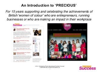 2014 - Delivered by Foluke Akinlose and Dowshan Humzah
CONFIDENTIAL © PRECIOUS Media Ltd.
1
An Introduction to ‘PRECIOUS’
For 15 years supporting and celebrating the achievements of
British 'women of colour’ who are entrepreneurs, running
businesses or who are making an impact in their workplace
 