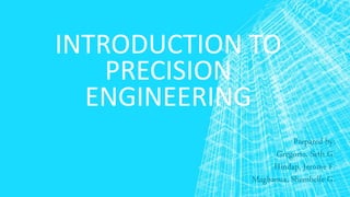 INTRODUCTION TO
PRECISION
ENGINEERING
Prepared by:
Gregorio, Seth G.
Hindap, Jerome F.
Magbanua, Shembelle G.
 