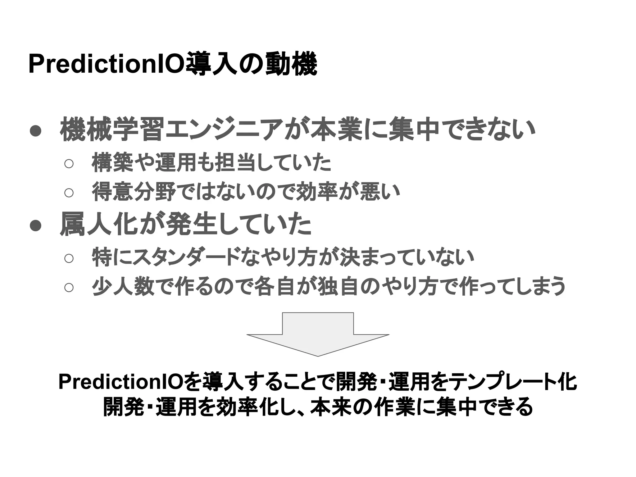 PredictionIO導入の動機 ● 機械学習エンジニアが本業に集中できない ○ 構築や運用も担当していた ○ 得意分野ではないので効率が悪い ● 属人化が発生していた ○ 特にスタンダードなやり方が決まっていない ○ 少人数で作るので各自が独自のやり方で作ってしまう PredictionIOを導入することで開発・運用をテンプレート化 開発・運用を効率化し、本来の作業に集中できる 