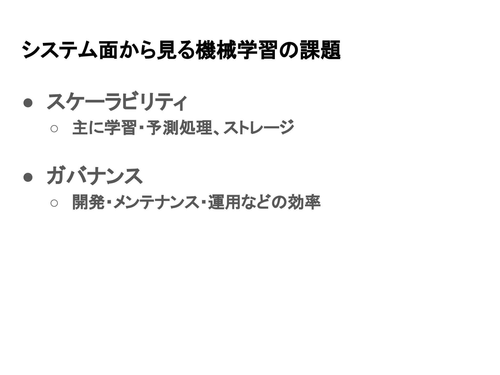 システム面から見る機械学習の課題 ● スケーラビリティ ○ 主に学習・予測処理、ストレージ ● ガバナンス ○ 開発・メンテナンス・運用などの効率 
