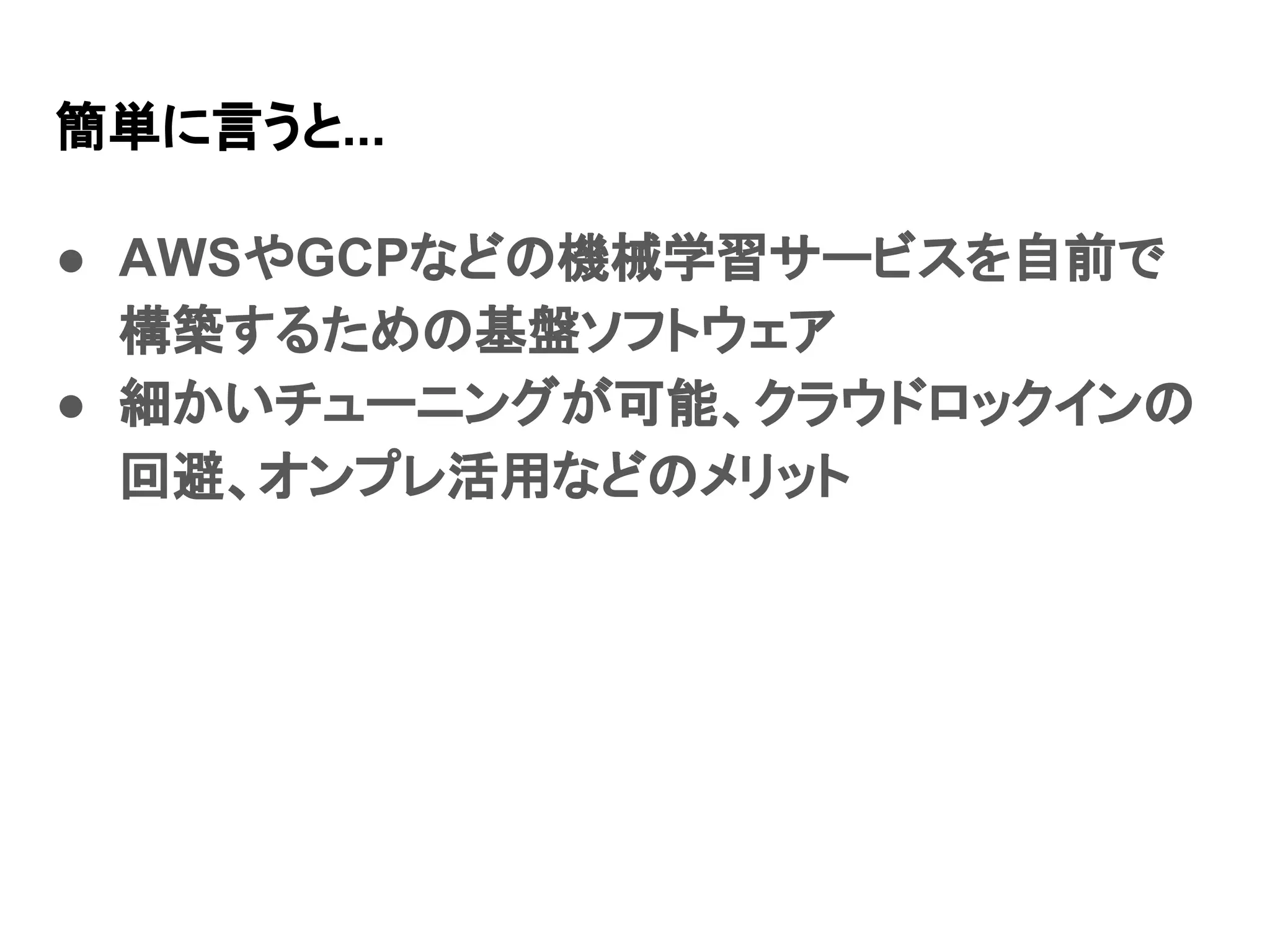 簡単に言うと... ● AWSやGCPなどの機械学習サービスを自前で 構築するための基盤ソフトウェア ● 細かいチューニングが可能、クラウドロックインの 回避、オンプレ活用などのメリット 