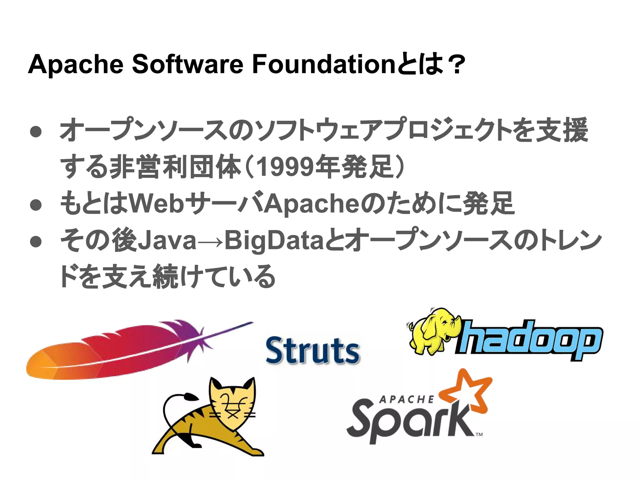 Apache Software Foundationとは？ ● オープンソースのソフトウェアプロジェクトを支援 する非営利団体（1999年発足） ● もとはWebサーバApacheのために発足 ● その後Java→BigDataとオープンソースのトレン ドを支え続けている 